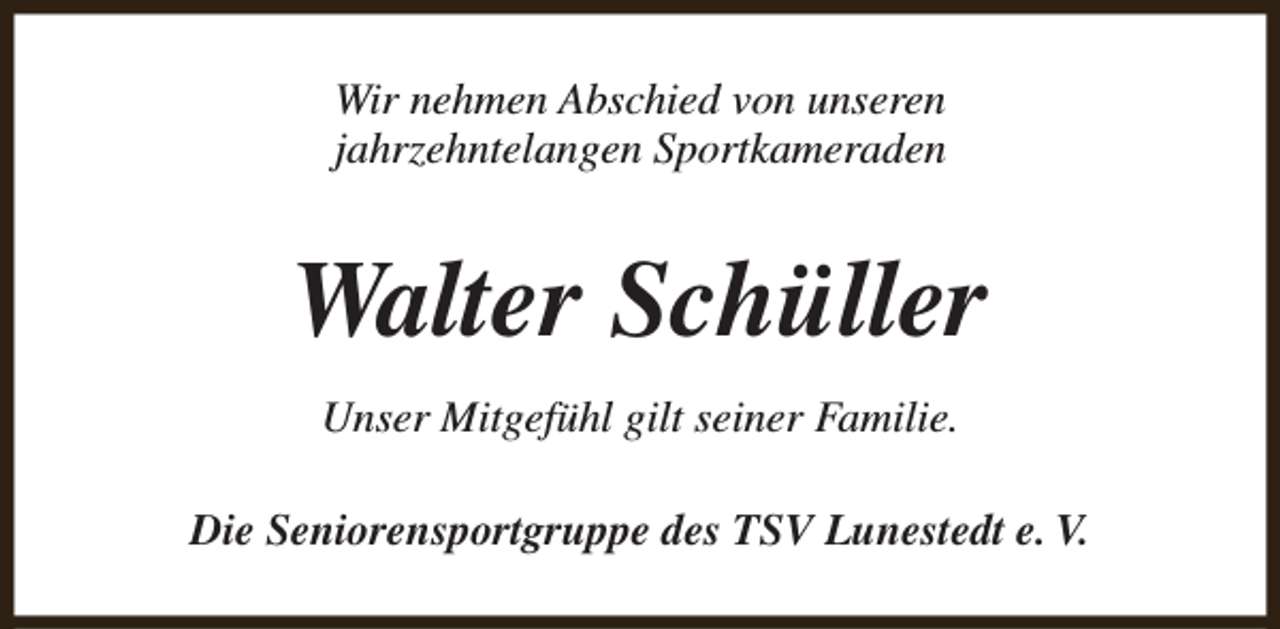 <p>Wir nehmen Abschied von unseren<br />jahrzehntelangen Sportkameraden</p><p>Walter Schüller<br />Unser Mitgefühl gilt seiner Familie.<br />Die Seniorensportgruppe des TSV Lunestedt e. V.</p>
