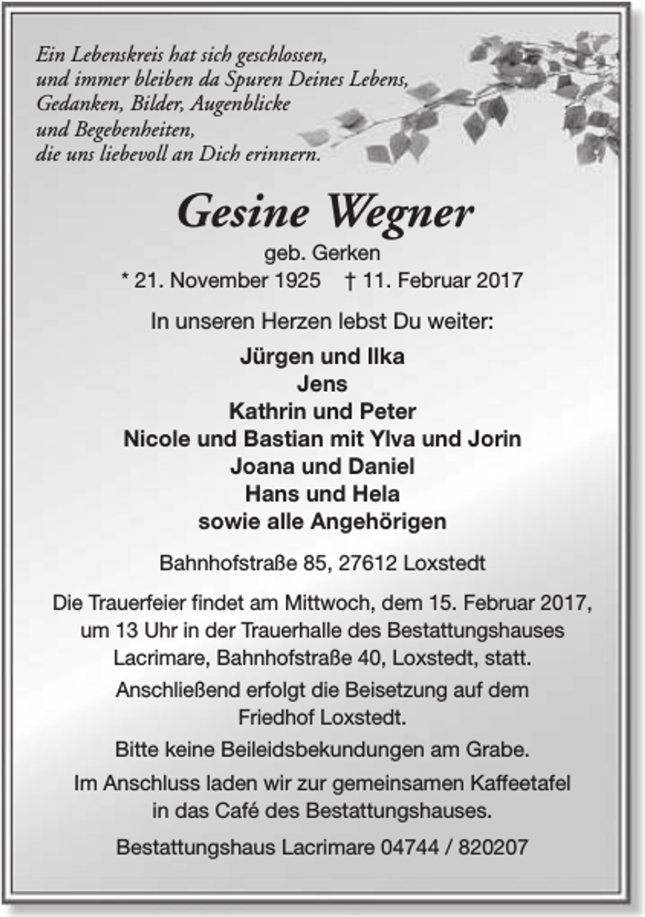 <p>Ein Lebenskreis hat sich geschlossen,<br />und immer bleiben da Spuren Deines Lebens,<br />Gedanken, Bilder, Augenblicke<br />und Begebenheiten,<br />die uns liebevoll an Dich erinnern.</p><p>Gesine Wegner</p><p>geb. Gerken<br />* 21. November 1925 † 11. Februar 2017</p><p>In unseren Herzen lebst Du weiter:<br />Jürgen und Ilka<br />Jens<br />Kathrin und Peter<br />Nicole und Bastian mit Ylva und Jorin<br />Joana und Daniel<br />Hans und Hela<br />sowie alle Angehörigen<br />Bahnhofstraße 85, 27612 Loxstedt<br />Die Trauerfeier findet am Mittwoch, dem 15. Februar 2017,<br />um 13 Uhr in der Trauerhalle des Bestattungshauses<br />Lacrimare, Bahnhofstraße 40, Loxstedt, statt.<br />Anschließend erfolgt die Beisetzung auf dem<br />Friedhof Loxstedt.<br />Bitte keine Beileidsbekundungen am Grabe.<br />Im Anschluss laden wir zur gemeinsamen Kaffeetafel<br />in das Café des Bestattungshauses.<br />Bestattungshaus Lacrimare 04744 / 820207</p>