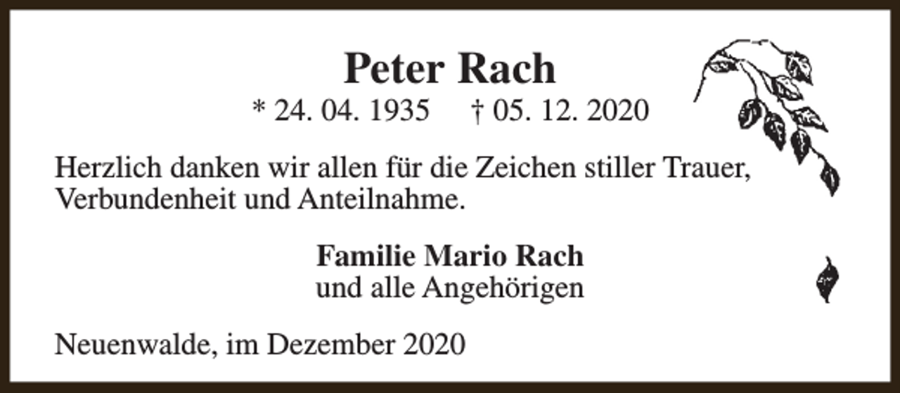 <p>Peter Rach</p><p>* 24. 04. 1935</p><p>† 05. 12. 2020</p><p>Herzlich danken wir allen für die Zeichen stiller Trauer,<br />Verbundenheit und Anteilnahme.<br />Familie Mario Rach<br />und alle Angehörigen<br />Neuenwalde, im Dezember 2020</p>
