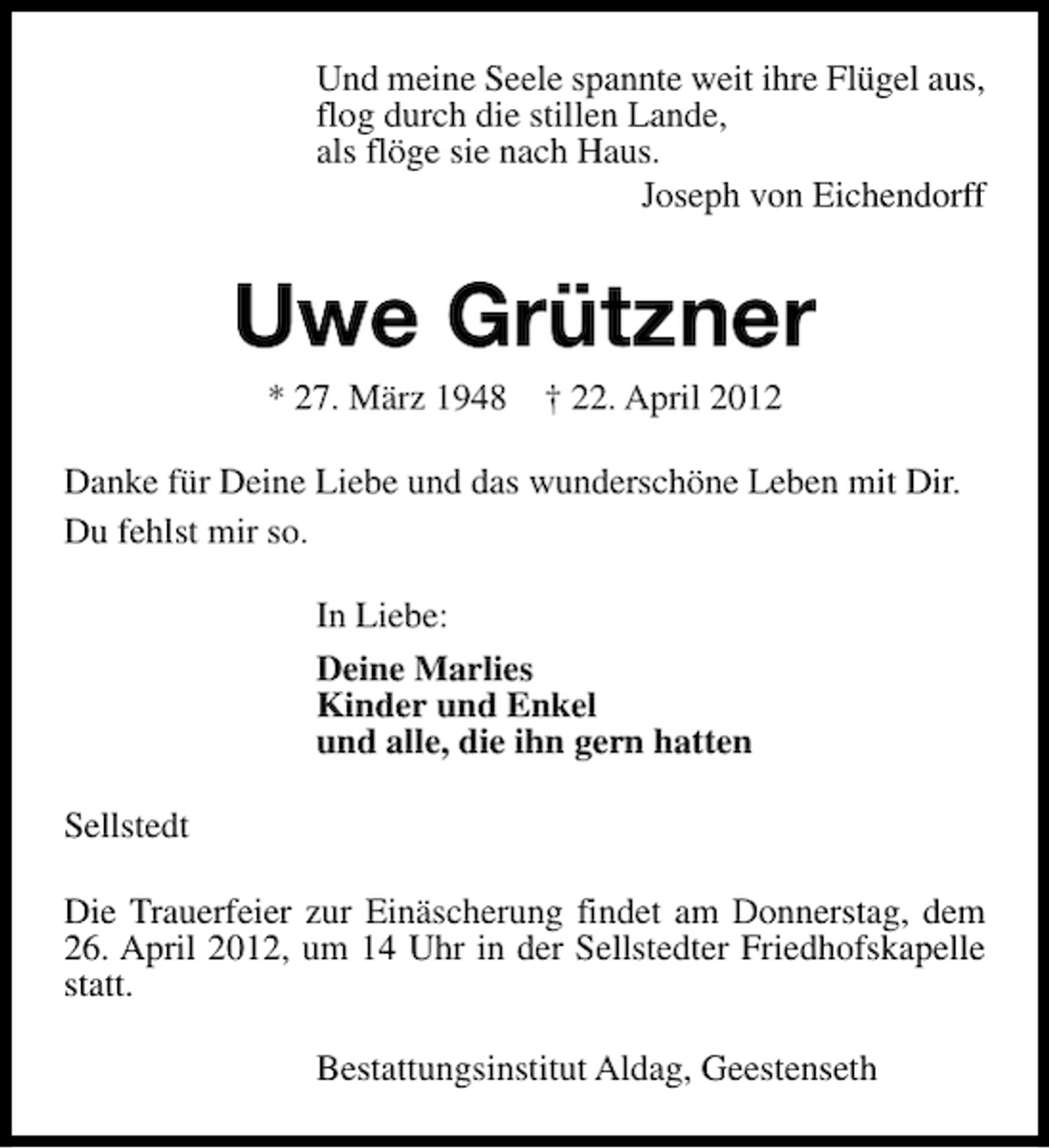 <p>Und meine Seele spannte weit ihre Flügel aus,<br />flog durch die stillen Lande,<br />als flöge sie nach Haus.<br />Joseph von Eichendorff</p><p>Uwe Grützner<br />* 27. März 1948</p><p>† 22. April 2012</p><p>Danke für Deine Liebe und das wunderschöne Leben mit Dir.<br />Du fehlst mir so.<br />In Liebe:<br />Deine Marlies<br />Kinder und Enkel<br />und alle, die ihn gern hatten<br />Sellstedt<br />Die Trauerfeier zur Einäscherung findet am Donnerstag, dem<br />26. April 2012, um 14 Uhr in der Sellstedter Friedhofskapelle<br />statt.<br />Bestattungsinstitut Aldag, Geestenseth</p>