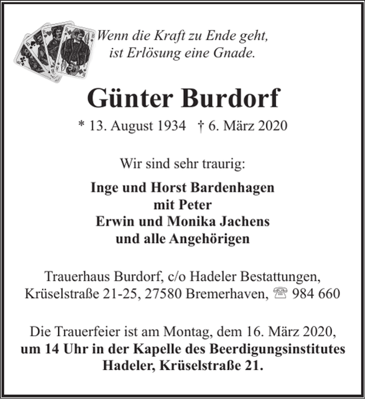 <p>Wenn die Kraft zu Ende geht,<br />ist Erlösung eine Gnade.</p>
<p>Günter Burdorf</p>
<p>* 13. August 1934 † 6. März 2020<br />Wir sind sehr traurig:<br />Inge und Horst Bardenhagen<br />mit Peter<br />Erwin und Monika Jachens<br />und alle Angehörigen<br />Trauerhaus Burdorf, c/o Hadeler Bestattungen,<br />Krüselstraße 21-25, 27580 Bremerhaven, ' 984 660<br />Die Trauerfeier ist am Montag, dem 16. März 2020,<br />um 14 Uhr in der Kapelle des Beerdigungsinstitutes<br />Hadeler, Krüselstraße 21.</p>