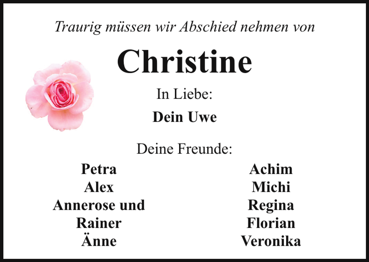 <p>Traurig müssen wir Abschied nehmen von</p><p>Christine<br />In Liebe:<br />Dein Uwe</p><p>Deine Freunde:<br />Petra<br />Achim<br />Alex<br />Michi<br />Annerose und<br />Regina<br />Rainer<br />Florian<br />Änne<br />Veronika</p>