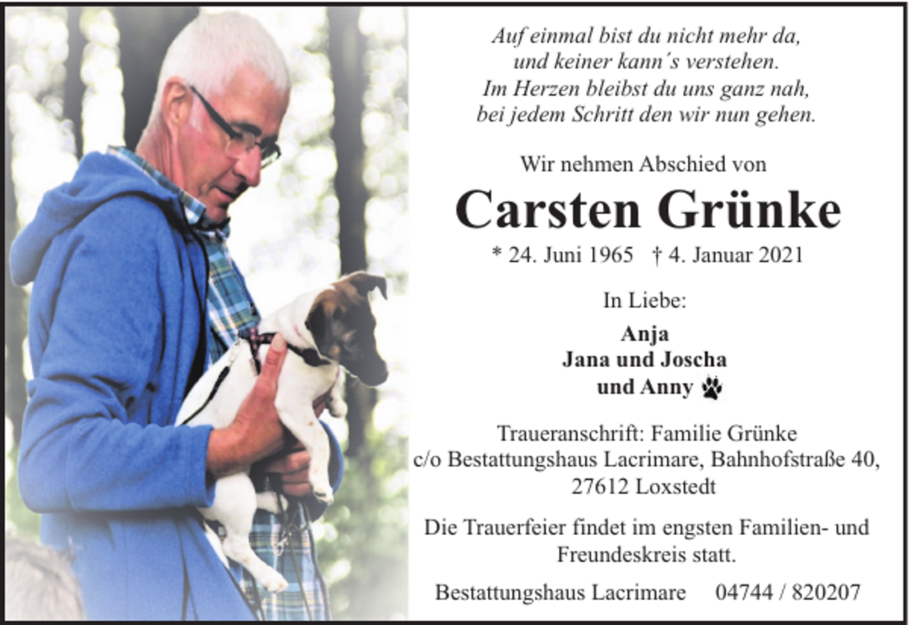 <p>Auf einmal bist du nicht mehr da,<br />und keiner kann´s verstehen.<br />Im Herzen bleibst du uns ganz nah,<br />bei jedem Schritt den wir nun gehen.<br />Wir nehmen Abschied von</p><p>Carsten Grünke<br />* 24. Juni 1965 † 4. Januar 2021<br />In Liebe:<br />Anja<br />Jana und Joscha<br />und Anny<br />Traueranschrift: Familie Grünke<br />c/o Bestattungshaus Lacrimare, Bahnhofstraße 40,<br />27612 Loxstedt<br />Die Trauerfeier findet im engsten Familien- und<br />Freundeskreis statt.<br />Bestattungshaus Lacrimare</p><p>04744 / 820207</p>