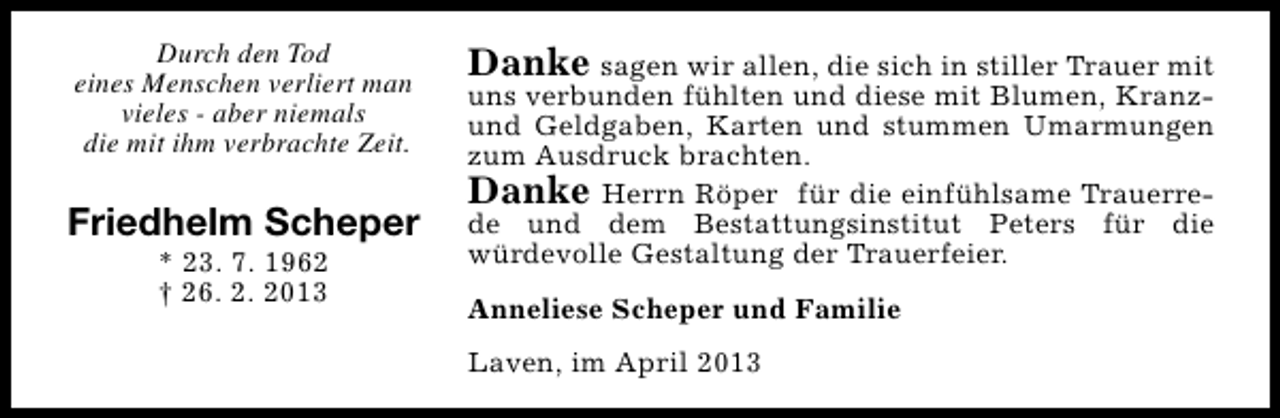 <p>Durch den Tod<br />eines Menschen verliert man<br />vieles - aber niemals<br />die mit ihm verbrachte Zeit.</p>
<p>Friedhelm Scheper<br />* 23. 7. 1962<br />† 26. 2. 2013</p>
<p>Danke sagen wir allen, die sich in stiller Trauer mit</p>
<p>uns verbunden fühlten und diese mit Blumen, Kranzund Geldgaben, Karten und stummen Umarmungen<br />zum Ausdruck brachten.<br />Danke Herrn Röper für die einfühlsame Trauerrede und dem Bestattungsinstitut Peters für die<br />würdevolle Gestaltung der Trauerfeier.<br />Anneliese Scheper und Familie<br />Laven, im April 2013</p>