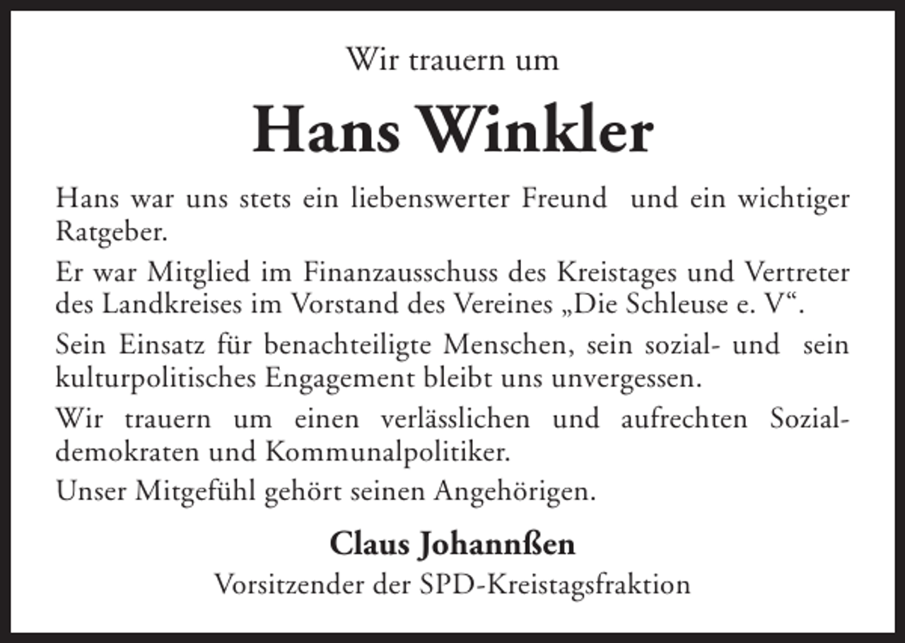 <p>Wir trauern um</p><p>Hans Winkler<br />Hans war uns stets ein liebenswerter Freund und ein wichtiger<br />Ratgeber.<br />Er war Mitglied im Finanzausschuss des Kreistages und Vertreter<br />des Landkreises im Vorstand des Vereines „Die Schleuse e. V“.<br />Sein Einsatz für benachteiligte Menschen, sein sozial- und sein<br />kulturpolitisches Engagement bleibt uns unvergessen.<br />Wir trauern um einen verlässlichen und aufrechten Sozialdemokraten und Kommunalpolitiker.<br />Unser Mitgefühl gehört seinen Angehörigen.</p><p>Claus Johannßen</p><p>Vorsitzender der SPD-Kreistagsfraktion</p>