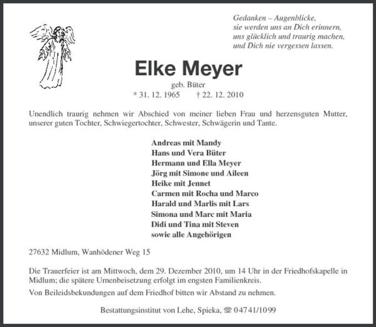 <p>Gedanken – Augenblicke, sie werden uns an Dich erinnern, uns glücklich und traurig machen, und Dich nie vergessen lassen.</p><p>Elke Meyer<br />geb. Büter * 31. 12. 1965 † 22. 12. 2010 Unendlich traurig nehmen wir Abschied von meiner lieben Frau und herzensguten Mutter, unserer guten Tochter, Schwiegertochter, Schwester, Schwägerin und Tante. Andreas mit Mandy Hans und Vera Büter Hermann und Ella Meyer Jörg mit Simone und Aileen Heike mit Jennet Carmen mit Rocha und Marco Harald und Marlis mit Lars Simona und Marc mit Maria Didi und Tina mit Steven sowie alle Angehörigen 27632 Midlum, Wanhödener Weg 15 Die Trauerfeier ist am Mittwoch, dem 29. Dezember 2010, um 14 Uhr in der Friedhofskapelle in Midlum; die spätere Urnenbeisetzung erfolgt im engsten Familienkreis. Von Beileidsbekundungen auf dem Friedhof bitten wir Abstand zu nehmen. Bestattungsinstitut von Lehe, Spieka, 0 47 41/10 99</p>