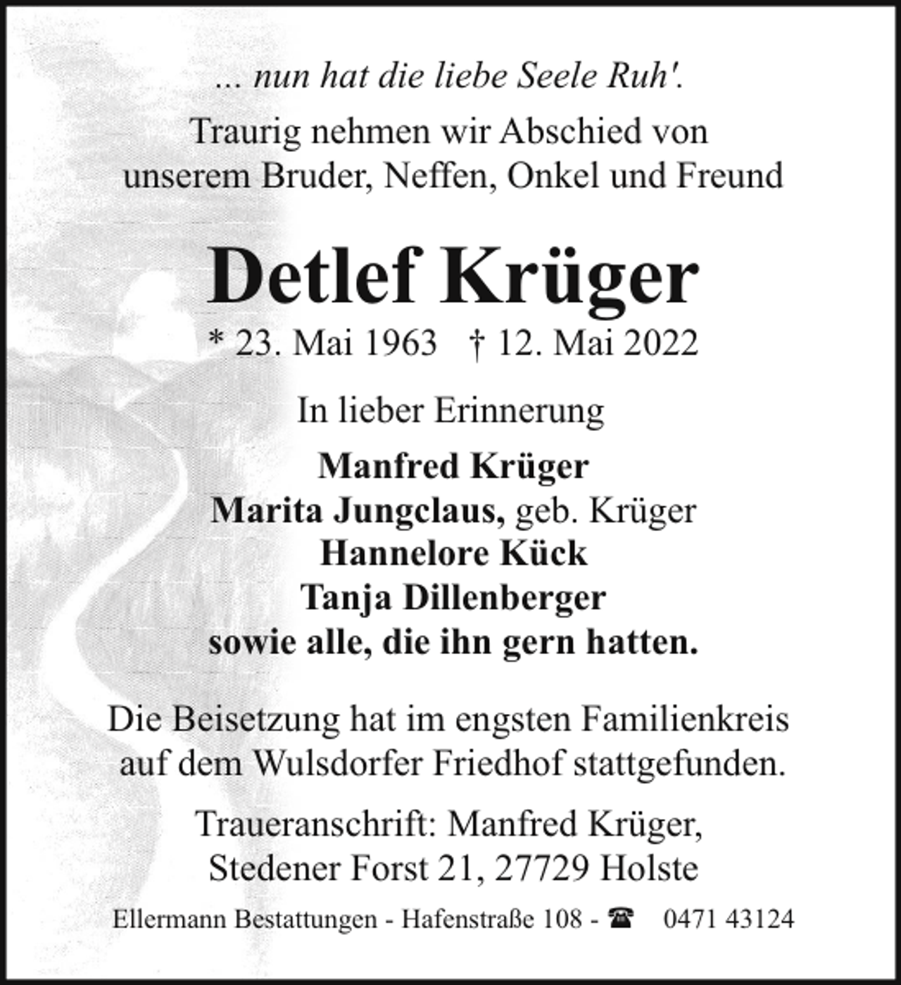 <p>... nun hat die liebe Seele Ruh'.<br />Traurig nehmen wir Abschied von<br />unserem Bruder, Neffen, Onkel und Freund</p><p>Detlef Krüger<br />* 23. Mai 1963 † 12. Mai 2022<br />In lieber Erinnerung<br />Manfred Krüger<br />Marita Jungclaus, geb. Krüger<br />Hannelore Kück<br />Tanja Dillenberger<br />sowie alle, die ihn gern hatten.<br />Die Beisetzung hat im engsten Familienkreis<br />auf dem Wulsdorfer Friedhof stattgefunden.<br />Traueranschrift: Manfred Krüger,<br />Stedener Forst 21, 27729 Holste<br />Ellermann Bestattungen - Hafenstraße 108 - ( 0471 43124</p>