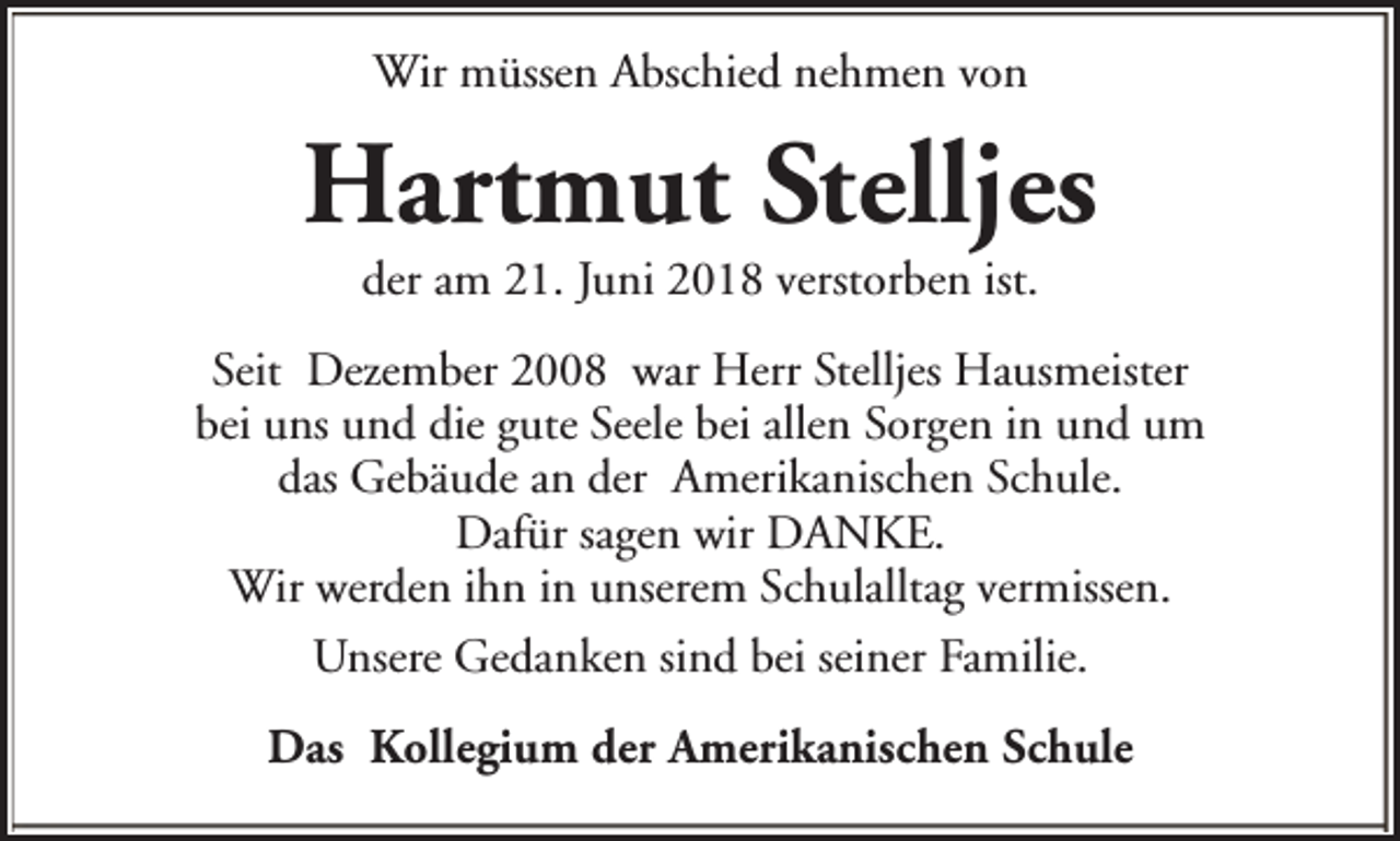 <p>Wir müssen Abschied nehmen von</p><p>Hartmut Stelljes<br />der am 21. Juni 2018 verstorben ist.</p><p>Seit Dezember 2008 war Herr Stelljes Hausmeister<br />bei uns und die gute Seele bei allen Sorgen in und um<br />das Gebäude an der Amerikanischen Schule.<br />Dafür sagen wir DANKE.<br />Wir werden ihn in unserem Schulalltag vermissen.<br />Unsere Gedanken sind bei seiner Familie.<br />Das Kollegium der Amerikanischen Schule</p>