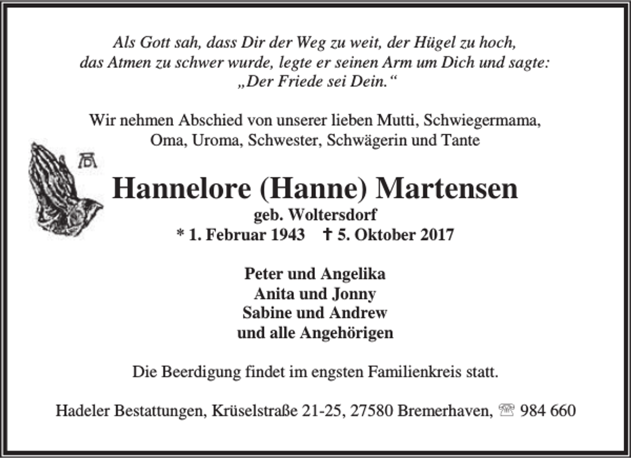 <p>Als Gott sah, dass Dir der Weg zu weit, der Hügel zu hoch,<br />das Atmen zu schwer wurde, legte er seinen Arm um Dich und sagte:<br />„Der Friede sei Dein.“<br />Wir nehmen Abschied von unserer lieben Mutti, Schwiegermama,<br />Oma, Uroma, Schwester, Schwägerin und Tante</p><p>Hannelore (Hanne) Martensen<br />geb. Woltersdorf<br />* 1. Februar 1943 B 5. Oktober 2017<br />Peter und Angelika<br />Anita und Jonny<br />Sabine und Andrew<br />und alle Angehörigen<br />Die Beerdigung findet im engsten Familienkreis statt.<br />Hadeler Bestattungen, Krüselstraße 21-25, 27580 Bremerhaven, ℡ 984 660</p>