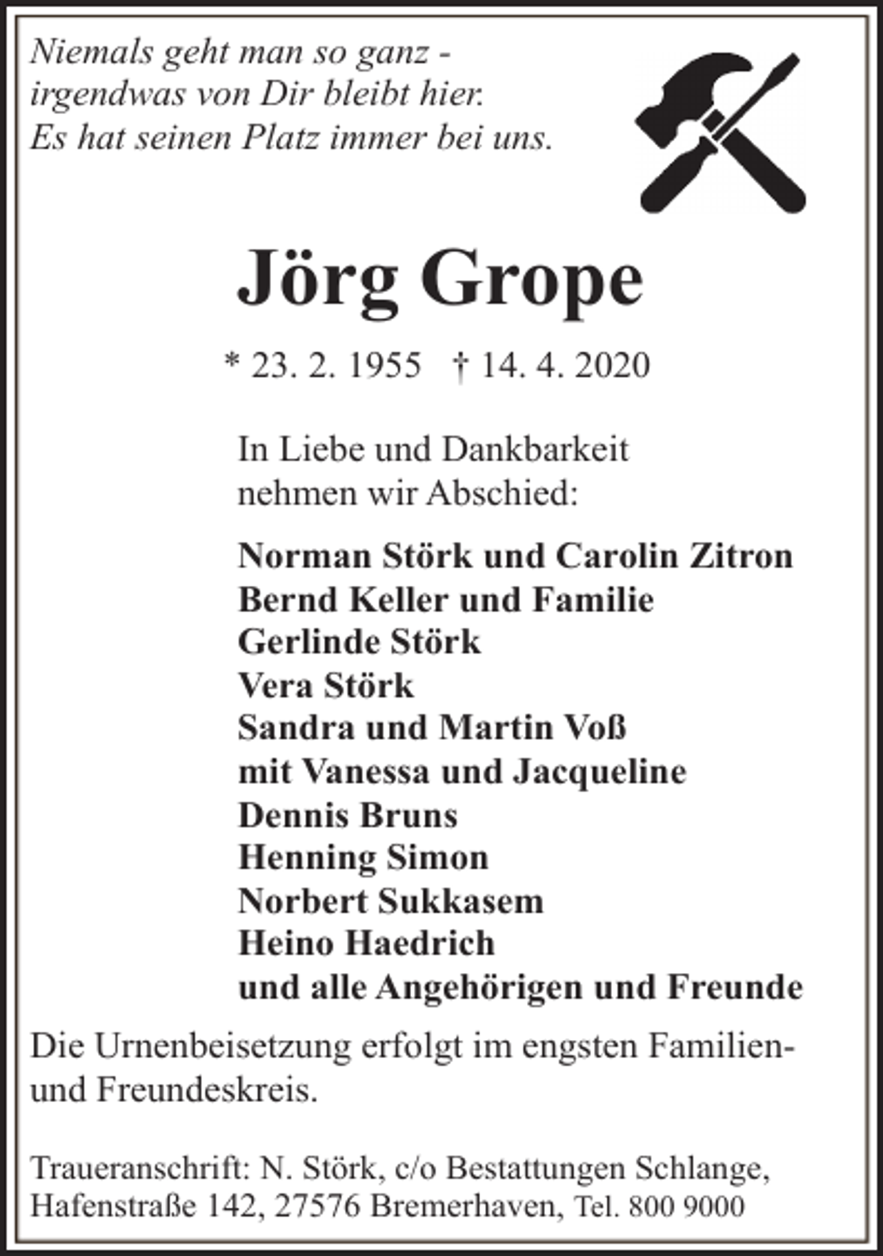 <p>Niemals geht man so ganz irgendwas von Dir bleibt hier.<br />Es hat seinen Platz immer bei uns.</p><p>Jörg Grope<br />* 23. 2. 1955 † 14. 4. 2020<br />In Liebe und Dankbarkeit<br />nehmen wir Abschied:<br />Norman Störk und Carolin Zitron<br />Bernd Keller und Familie<br />Gerlinde Störk<br />Vera Störk<br />Sandra und Martin Voß<br />mit Vanessa und Jacqueline<br />Dennis Bruns<br />Henning Simon<br />Norbert Sukkasem<br />Heino Haedrich<br />und alle Angehörigen und Freunde<br />Die Urnenbeisetzung erfolgt im engsten Familienund Freundeskreis.<br />Traueranschrift: N. Störk, c/o Bestattungen Schlange,<br />Hafenstraße 142, 27576 Bremerhaven, Tel. 800 9000</p>