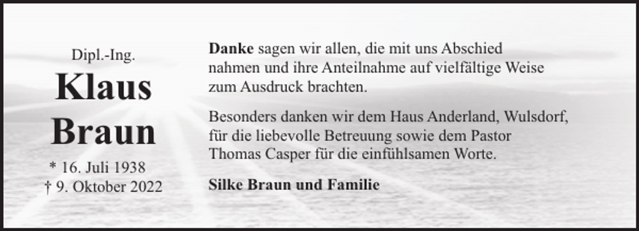 <p>Dipl.-Ing.</p><p>Klaus<br />Braun</p><p>* 16. Juli 1938<br />† 9. Oktober 2022</p><p>Danke sagen wir allen, die mit uns Abschied<br />nahmen und ihre Anteilnahme auf vielfältige Weise<br />zum Ausdruck brachten.<br />Besonders danken wir dem Haus Anderland, Wulsdorf,<br />für die liebevolle Betreuung sowie dem Pastor<br />Thomas Casper für die einfühlsamen Worte.<br />Silke Braun und Familie</p>