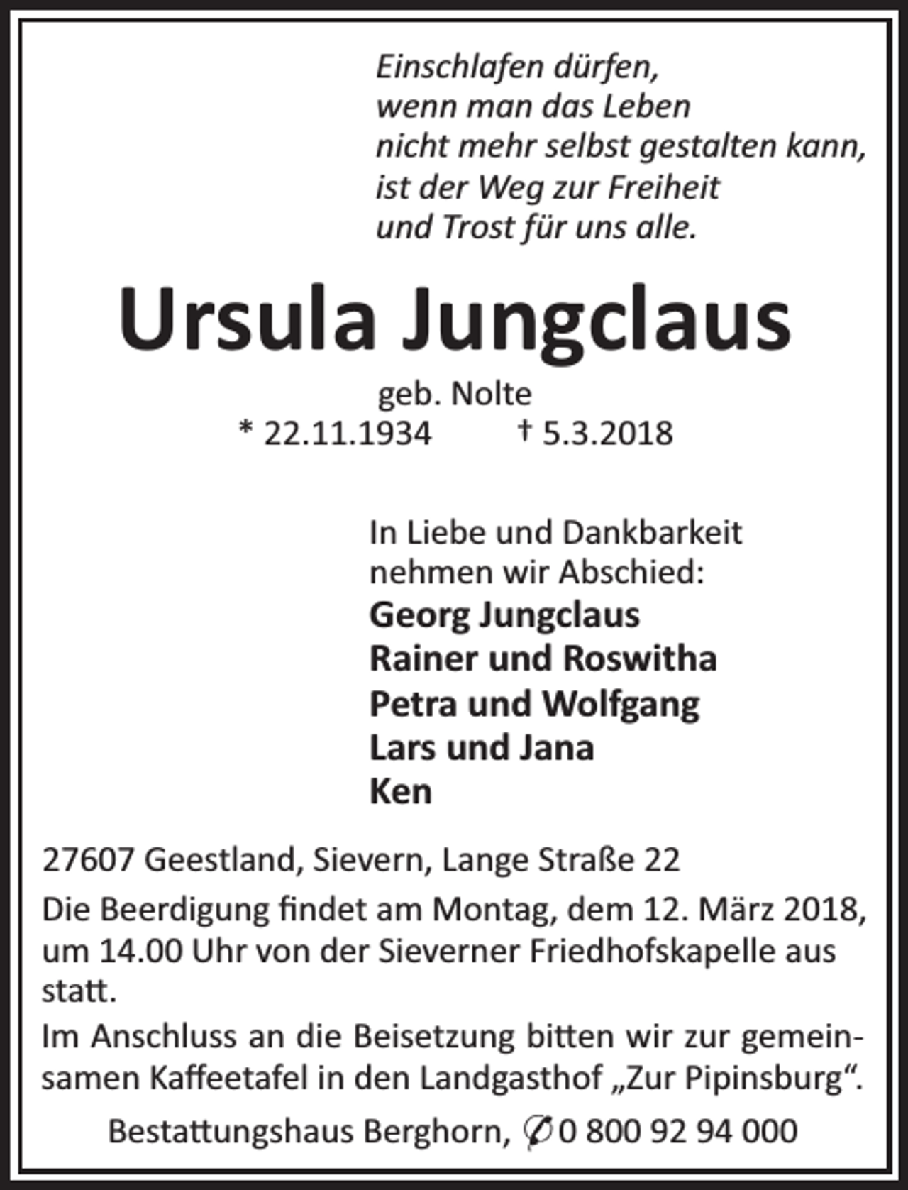 <p>Einschlafen dürfen,<br />wenn man das Leben<br />nicht mehr selbst gestalten kann,<br />ist der Weg zur Freiheit<br />und Trost für uns alle.</p><p>Ursula Jungclaus<br />geb. Nolte<br />* 22.11.1934<br />† 5.3.2018</p><p>In Liebe und Dankbarkeit<br />nehmen wir Abschied:</p><p>Georg Jungclaus<br />Rainer und Roswitha<br />Petra und Wolfgang<br />Lars und Jana<br />Ken</p><p>27607 Geestland, Sievern, Lange Straße 22<br />Die Beerdigung ﬁndet am Montag, dem 12. März 2018,<br />um 14.00 Uhr von der Sieverner Friedhofskapelle aus<br />sta .<br />Im Anschluss an die Beisetzung bi en wir zur gemeinsamen Kaﬀeetafel in den Landgasthof „Zur Pipinsburg“.<br />Besta ungshaus Berghorn, * 0 800 92 94 000</p>