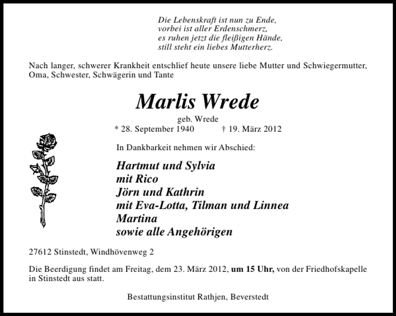<p>Die Lebenskraft ist nun zu Ende,<br />vorbei ist aller Erdenschmerz,<br />es ruhen jetzt die fleißigen Hände,<br />still steht ein liebes Mutterherz.<br />Nach langer, schwerer Krankheit entschlief heute unsere liebe Mutter und Schwiegermutter,<br />Oma, Schwester, Schwägerin und Tante</p><p>Marlis Wrede</p><p>geb. Wrede<br />* 28. September 1940<br />† 19. März 2012<br />In Dankbarkeit nehmen wir Abschied:</p><p>Hartmut und Sylvia<br />mit Rico<br />Jörn und Kathrin<br />mit Eva-Lotta, Tilman und Linnea<br />Martina<br />sowie alle Angehörigen<br />27612 Stinstedt, Windhövenweg 2<br />Die Beerdigung findet am Freitag, dem 23. März 2012, um 15 Uhr, von der Friedhofskapelle<br />in Stinstedt aus statt.<br />Bestattungsinstitut Rathjen, Beverstedt</p>