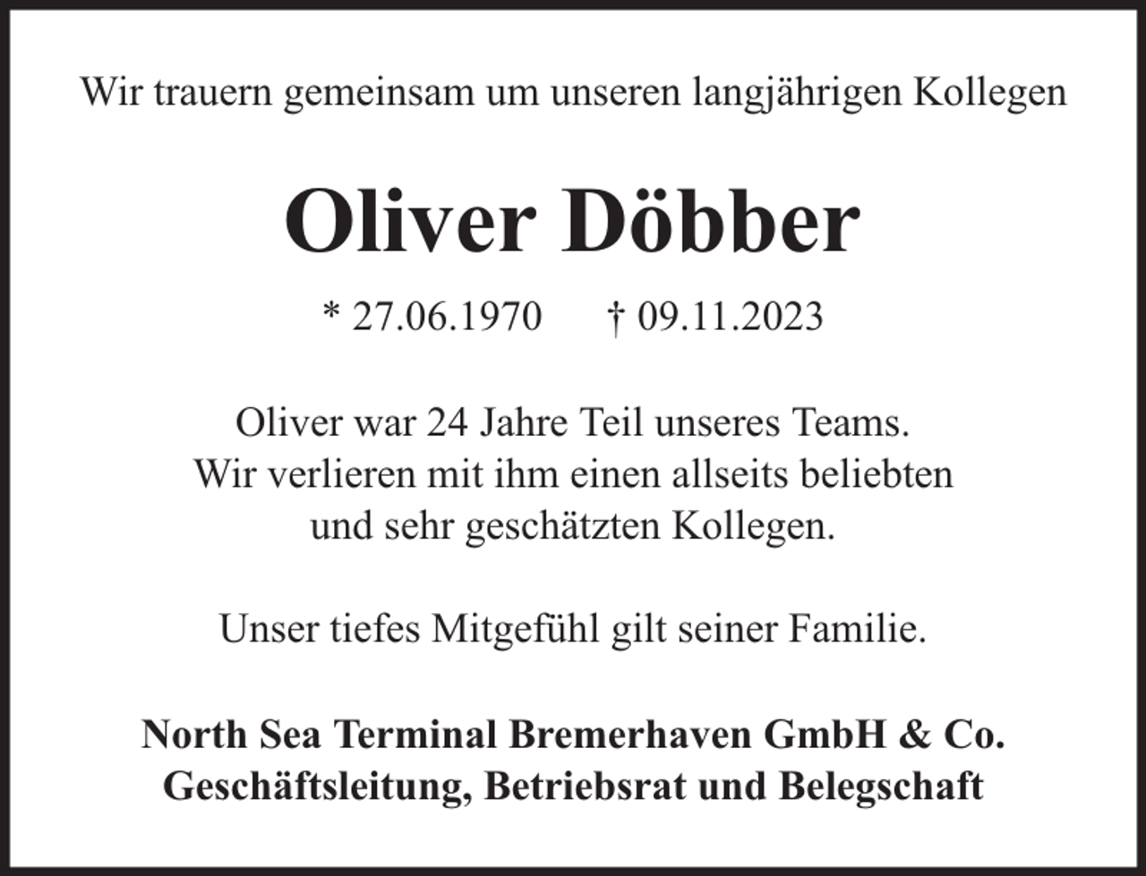 <p>Wir trauern gemeinsam um unseren langjährigen Kollegen</p><p>Oliver Döbber<br />* 27.06.1970</p><p>† 09.11.2023</p><p>Oliver war 24 Jahre Teil unseres Teams.<br />Wir verlieren mit ihm einen allseits beliebten<br />und sehr geschätzten Kollegen.<br />Unser tiefes Mitgefühl gilt seiner Familie.<br />North Sea Terminal Bremerhaven GmbH &amp; Co.<br />Geschäftsleitung, Betriebsrat und Belegschaft</p>