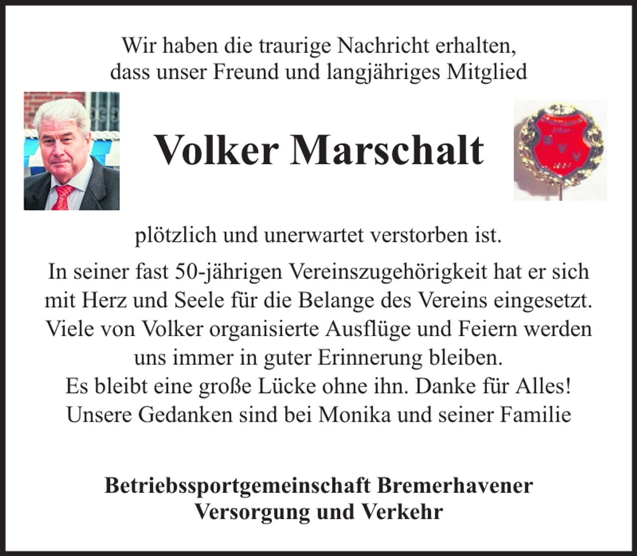 <p>Wir haben die traurige Nachricht erhalten,<br />dass unser Freund und langjähriges Mitglied</p><p>Volker Marschalt<br />plötzlich und unerwartet verstorben ist.<br />In seiner fast 50-jährigen Vereinszugehörigkeit hat er sich<br />mit Herz und Seele für die Belange des Vereins eingesetzt.<br />Viele von Volker organisierte Ausflüge und Feiern werden<br />uns immer in guter Erinnerung bleiben.<br />Es bleibt eine große Lücke ohne ihn. Danke für Alles!<br />Unsere Gedanken sind bei Monika und seiner Familie<br />Betriebssportgemeinschaft Bremerhavener<br />Versorgung und Verkehr</p>