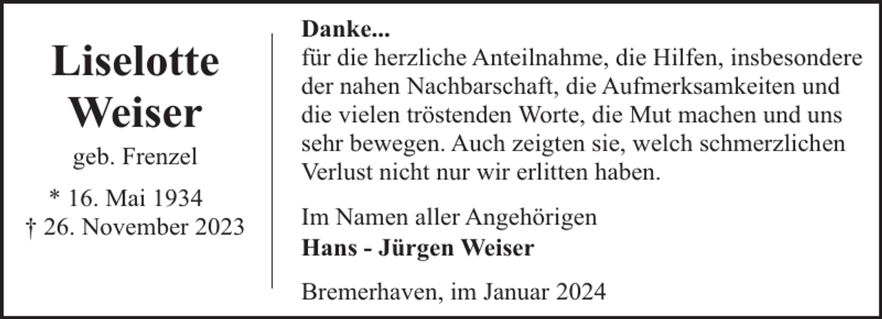 <p>Liselotte<br />Weiser<br />geb. Frenzel</p><p>* 16. Mai 1934<br />† 26. November 2023</p><p>Danke...<br />für die herzliche Anteilnahme, die Hilfen, insbesondere<br />der nahen Nachbarschaft, die Aufmerksamkeiten und<br />die vielen tröstenden Worte, die Mut machen und uns<br />sehr bewegen. Auch zeigten sie, welch schmerzlichen<br />Verlust nicht nur wir erlitten haben.<br />Im Namen aller Angehörigen<br />Hans - Jürgen Weiser<br />Bremerhaven, im Januar 2024</p>