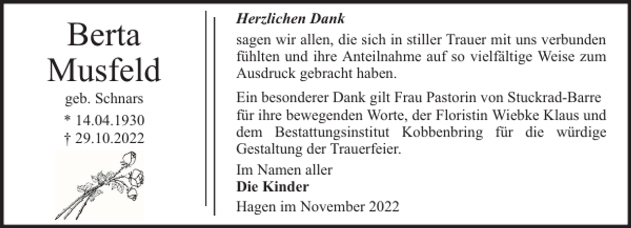 <p>Berta<br />Musfeld<br />geb. Schnars<br />* 14.04.1930<br />† 29.10.2022</p><p>Herzlichen Dank<br />sagen wir allen, die sich in stiller Trauer mit uns verbunden<br />fühlten und ihre Anteilnahme auf so vielfältige Weise zum<br />Ausdruck gebracht haben.<br />Ein besonderer Dank gilt Frau Pastorin von Stuckrad-Barre<br />für ihre bewegenden Worte, der Floristin Wiebke Klaus und<br />dem Bestattungsinstitut Kobbenbring für die würdige<br />Gestaltung der Trauerfeier.<br />Im Namen aller<br />Die Kinder<br />Hagen im November 2022</p>