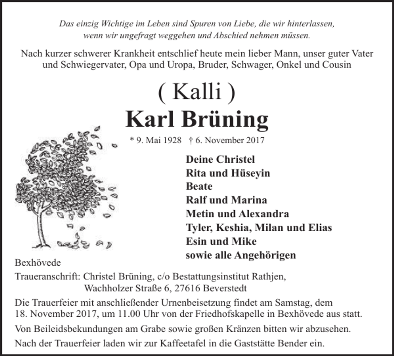 <p>Das einzig Wichtige im Leben sind Spuren von Liebe, die wir hinterlassen,<br />wenn wir ungefragt weggehen und Abschied nehmen müssen.</p><p>Nach kurzer schwerer Krankheit entschlief heute mein lieber Mann, unser guter Vater<br />und Schwiegervater, Opa und Uropa, Bruder, Schwager, Onkel und Cousin</p><p>( Kalli )<br />Karl Brüning<br />* 9. Mai 1928 † 6. November 2017</p><p>Deine Christel<br />Rita und Hüseyin<br />Beate<br />Ralf und Marina<br />Metin und Alexandra<br />Tyler, Keshia, Milan und Elias<br />Esin und Mike<br />sowie alle Angehörigen</p><p>Bexhövede<br />Traueranschrift: Christel Brüning, c/o Bestattungsinstitut Rathjen,<br />Wachholzer Straße 6, 27616 Beverstedt<br />Die Trauerfeier mit anschließender Urnenbeisetzung findet am Samstag, dem<br />18. November 2017, um 11.00 Uhr von der Friedhofskapelle in Bexhövede aus statt.<br />Von Beileidsbekundungen am Grabe sowie großen Kränzen bitten wir abzusehen.<br />Nach der Trauerfeier laden wir zur Kaffeetafel in die Gaststätte Bender ein.</p>
