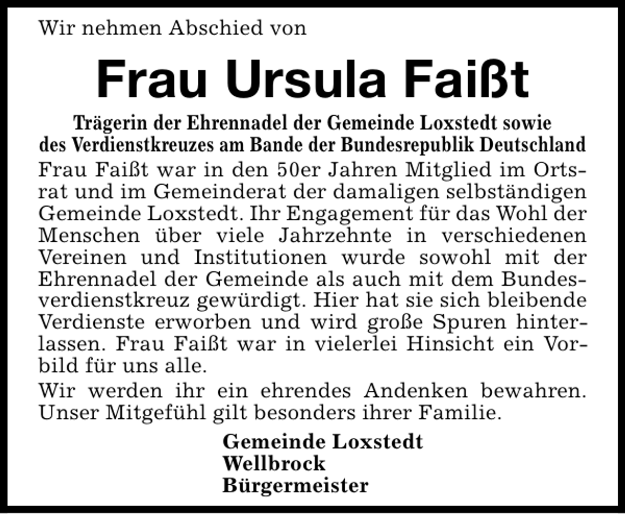 <p>Wir nehmen Abschied von</p><p>Frau Ursula Faißt</p><p>Trägerin der Ehrennadel der Gemeinde Loxstedt sowie<br />des Verdienstkreuzes am Bande der Bundesrepublik Deutschland<br />Frau Faißt war in den 50er Jahren Mitglied im Ortsrat und im Gemeinderat der damaligen selbständigen<br />Gemeinde Loxstedt. Ihr Engagement für das Wohl der<br />Menschen über viele Jahrzehnte in verschiedenen<br />Vereinen und Institutionen wurde sowohl mit der<br />Ehrennadel der Gemeinde als auch mit dem Bundesverdienstkreuz gewürdigt. Hier hat sie sich bleibende<br />Verdienste erworben und wird große Spuren hinterlassen. Frau Faißt war in vielerlei Hinsicht ein Vorbild für uns alle.<br />Wir werden ihr ein ehrendes Andenken bewahren.<br />Unser Mitgefühl gilt besonders ihrer Familie.<br />Gemeinde Loxstedt<br />Wellbrock<br />Bürgermeister</p>