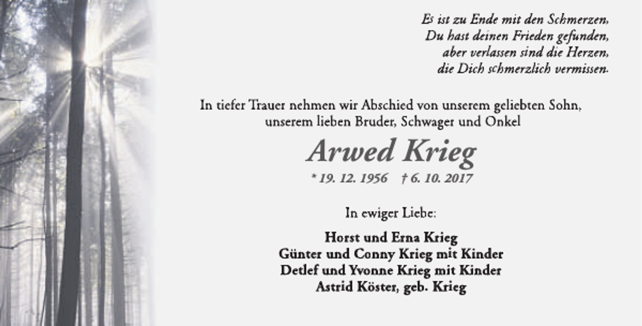 <p>Es ist zu Ende mit den Schmerzen,<br />Du hast deinen Frieden gefunden,<br />aber verlassen sind die Herzen,<br />die Dich schmerzlich vermissen.<br />In tiefer Trauer nehmen wir Abschied von unserem geliebten Sohn,<br />unserem lieben Bruder, Schwager und Onkel</p><p>Arwed Krieg<br />* 19. 12. 1956</p><p>† 6. 10. 2017</p><p>In ewiger Liebe:<br />Horst und Erna Krrieg<br />Günter und Conny Krrieg mit Kiinder<br />Detlef und Yvonne Krieg mit Kinder<br />Astrid Köster, geb. Krieg</p>
