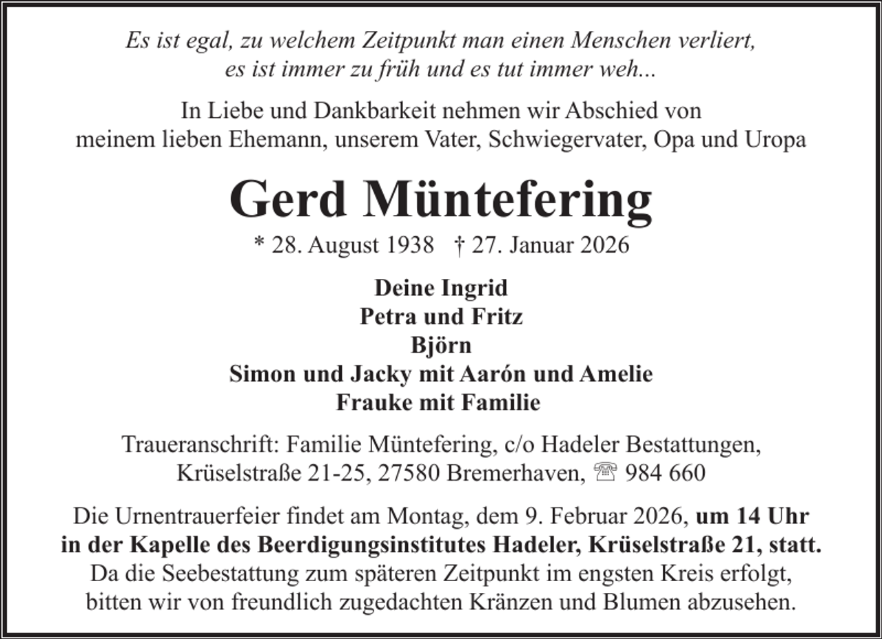 <p>Es ist egal, zu welchem Zeitpunkt man einen Menschen verliert,<br />es ist immer zu früh und es tut immer weh...<br />In Liebe und Dankbarkeit nehmen wir Abschied von<br />meinem lieben Ehemann, unserem Vater, Schwiegervater, Opa und Uropa</p><p>Gerd Müntefering<br />* 28. August 1938 † 27. Januar 2026</p><p>Deine Ingrid<br />Petra und Fritz<br />Björn<br />Simon und Jacky mit Aarón und Amelie<br />Frauke mit Familie<br />Traueranschrift: Familie Müntefering, c/o Hadeler Bestattungen,<br />Krüselstraße 21-25, 27580 Bremerhaven, ' 984 660<br />Die Urnentrauerfeier findet am Montag, dem 9. Februar 2026, um 14 Uhr<br />in der Kapelle des Beerdigungsinstitutes Hadeler, Krüselstraße 21, statt.<br />Da die Seebestattung zum späteren Zeitpunkt im engsten Kreis erfolgt,<br />bitten wir von freundlich zugedachten Kränzen und Blumen abzusehen.</p>