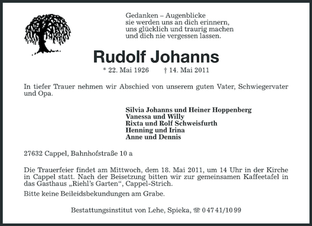 <p>Gedanken – Augenblicke sie werden uns an dich erinnern, uns glücklich und traurig machen und dich nie vergessen lassen.</p><p>Rudolf Johanns<br />* 22. Mai 1926 † 14. Mai 2011 In tiefer Trauer nehmen wir Abschied von unserem guten Vater, Schwiegervater und Opa. Silvia Johanns und Heiner Hoppenberg Vanessa und Willy Rixta und Rolf Schweisfurth Henning und Irina Anne und Dennis 27632 Cappel, Bahnhofstraße 10 a Die Trauerfeier findet am Mittwoch, dem 18. Mai 2011, um 14 Uhr in der Kirche in Cappel statt. Nach der Beisetzung bitten wir zur gemeinsamen Kaffeetafel in das Gasthaus „Riehl’s Garten“, Cappel-Strich. Bitte keine Beileidsbekundungen am Grabe. Bestattungsinstitut von Lehe, Spieka, 0 47 41/10 99</p>