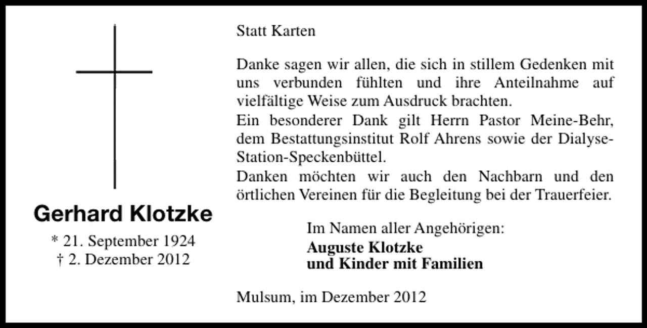 <p>Statt Karten</p><p>Gerhard Klotzke<br />* 21. September 1924<br />† 2. Dezember 2012</p><p>Danke sagen wir allen, die sich in stillem Gedenken mit<br />uns verbunden fühlten und ihre Anteilnahme auf<br />vielfältige Weise zum Ausdruck brachten.<br />Ein besonderer Dank gilt Herrn Pastor Meine-Behr,<br />dem Bestattungsinstitut Rolf Ahrens sowie der DialyseStation-Speckenbüttel.<br />Danken möchten wir auch den Nachbarn und den<br />örtlichen Vereinen für die Begleitung bei der Trauerfeier.<br />Im Namen aller Angehörigen:<br />Auguste Klotzke<br />und Kinder mit Familien<br />Mulsum, im Dezember 2012</p>