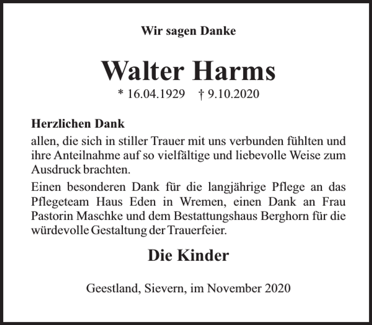 <p>Wir sagen Danke</p><p>Walter Harms<br />* 16.04.1929</p><p>† 9.10.2020</p><p>Herzlichen Dank<br />allen, die sich in stiller Trauer mit uns verbunden fühlten und<br />ihre Anteilnahme auf so vielfältige und liebevolle Weise zum<br />Ausdruck brachten.<br />Einen besonderen Dank für die langjährige Pflege an das<br />Pflegeteam Haus Eden in Wremen, einen Dank an Frau<br />Pastorin Maschke und dem Bestattungshaus Berghorn für die<br />würdevolle Gestaltung der Trauerfeier.</p><p>Die Kinder<br />Geestland, Sievern, im November 2020</p>