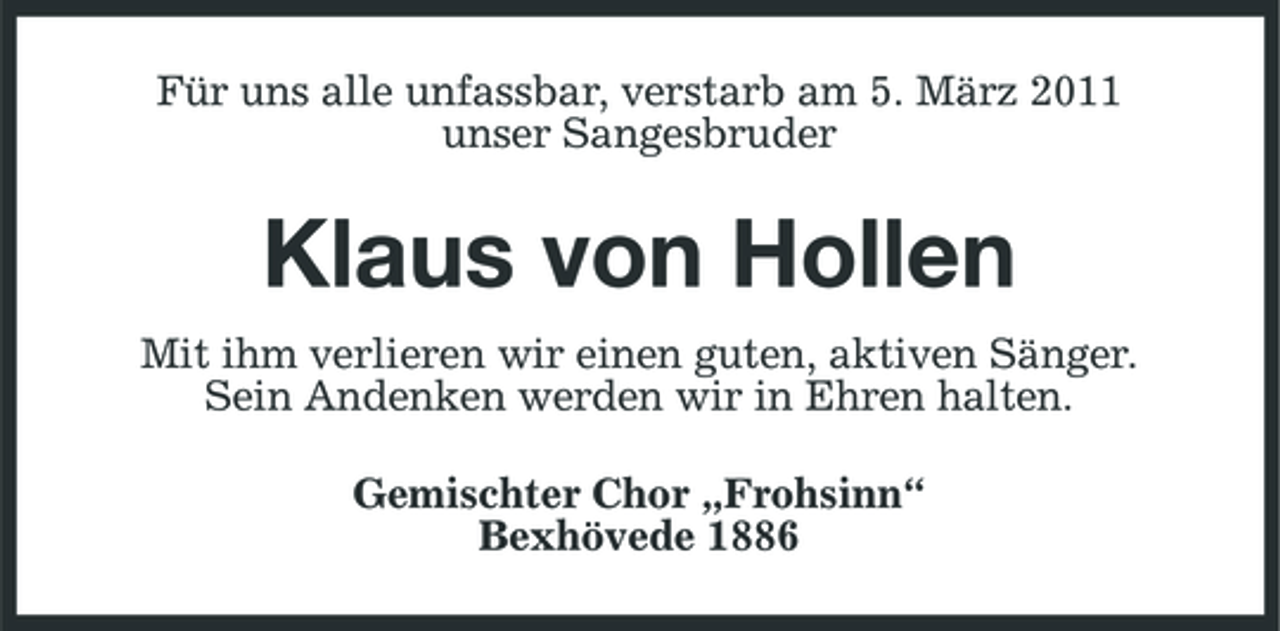 <p>Für uns alle unfassbar, verstarb am 5. März 2011 unser Sangesbruder</p><p>Klaus von Hollen<br />Mit ihm verlieren wir einen guten, aktiven Sänger. Sein Andenken werden wir in Ehren halten. Gemischter Chor „Frohsinn“ Bexhövede 1886</p>
