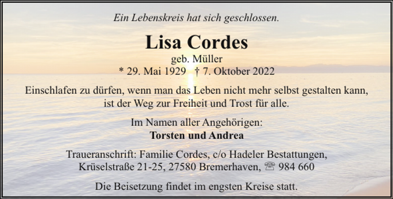<p>Ein Lebenskreis hat sich geschlossen.</p><p>Lisa Cordes</p><p>geb. Müller<br />* 29. Mai 1929 † 7. Oktober 2022<br />Einschlafen zu dürfen, wenn man das Leben nicht mehr selbst gestalten kann,<br />ist der Weg zur Freiheit und Trost für alle.<br />Im Namen aller Angehörigen:<br />Torsten und Andrea<br />Traueranschrift: Familie Cordes, c/o Hadeler Bestattungen,<br />Krüselstraße 21-25, 27580 Bremerhaven, ' 984 660<br />Die Beisetzung findet im engsten Kreise statt.</p>