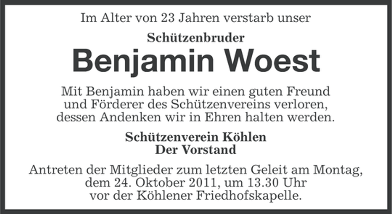 <p>Im Alter von 23 Jahren verstarb unser<br />Schützenbruder</p><p>Benjamin Woest<br />Mit Benjamin haben wir einen guten Freund<br />und Förderer des Schützenvereins verloren,<br />dessen Andenken wir in Ehren halten werden.<br />Schützenverein Köhlen<br />Der Vorstand<br />Antreten der Mitglieder zum letzten Geleit am Montag,<br />dem 24. Oktober 2011, um 13.30 Uhr<br />vor der Köhlener Friedhofskapelle.</p>