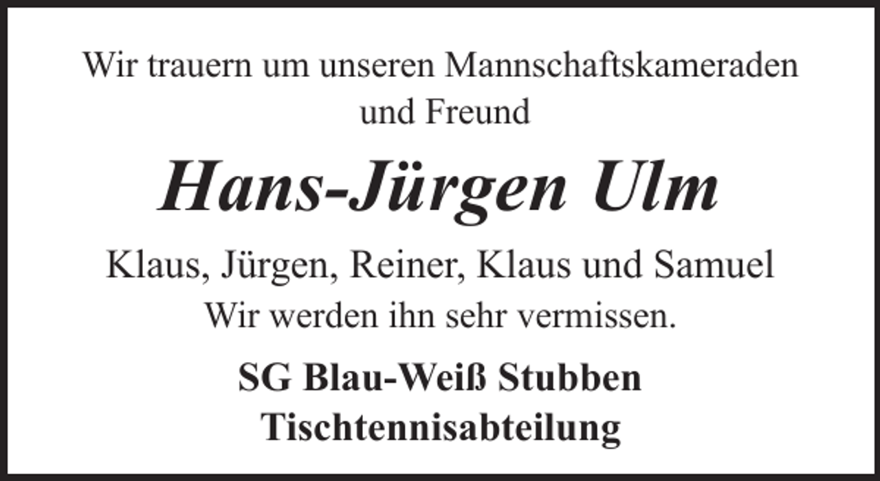 <p>Wir trauern um unseren Mannschaftskameraden<br />und Freund</p><p>Hans-Jürgen Ulm<br />Klaus, Jürgen, Reiner, Klaus und Samuel<br />Wir werden ihn sehr vermissen.</p><p>SG Blau-Weiß Stubben<br />Tischtennisabteilung</p>
