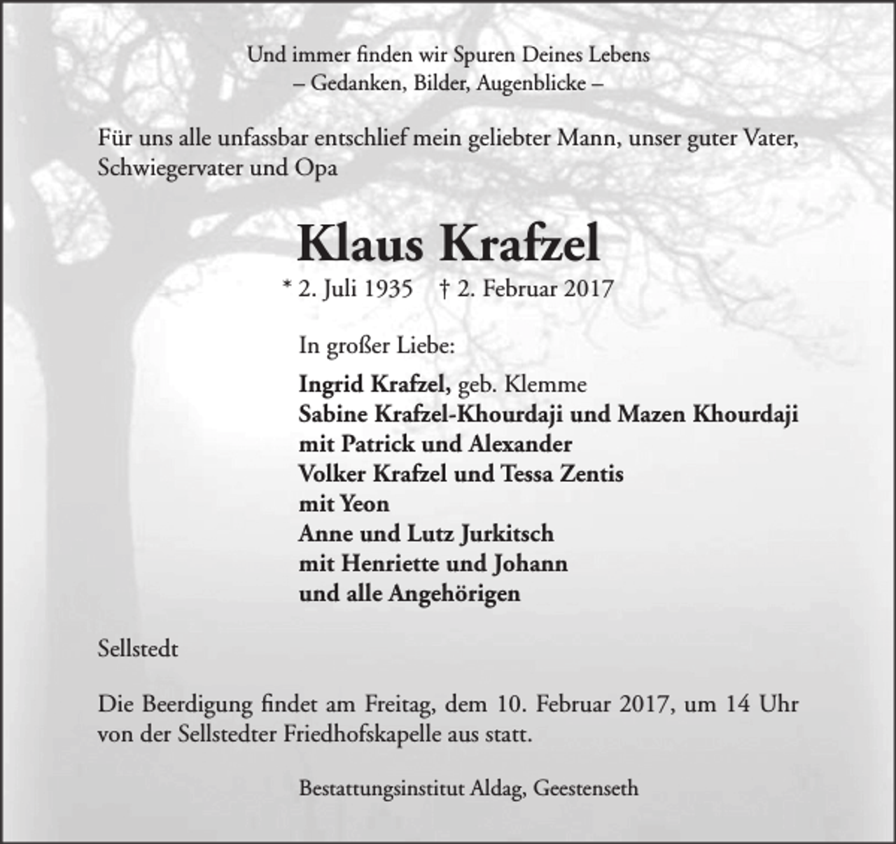 <p>Und immer finden wir Spuren Deines Lebens<br />– Gedanken, Bilder, Augenblicke –</p><p>Für uns alle unfassbar entschlief mein geliebter Mann, unser guter Vater,<br />Schwiegervater und Opa</p><p>Klaus Krafzel</p><p>* 2. Juli 1935 † 2. Februar 2017<br />In großer Liebe:<br />Ingrid Krafzel, geb. Klemme<br />Sabine Krafzel-Khourdaji und Mazen Khourdaji<br />mit Patrick und Alexander<br />Volker Krafzel und Tessa Zentis<br />mit Yeon<br />Anne und Lutz Jurkitsch<br />mit Henriette und Johann<br />und alle Angehörigen<br />Sellstedt<br />Die Beerdigung findet am Freitag, dem 10. Februar 2017, um 14 Uhr<br />von der Sellstedter Friedhofskapelle aus statt.<br />Bestattungsinstitut Aldag, Geestenseth</p>