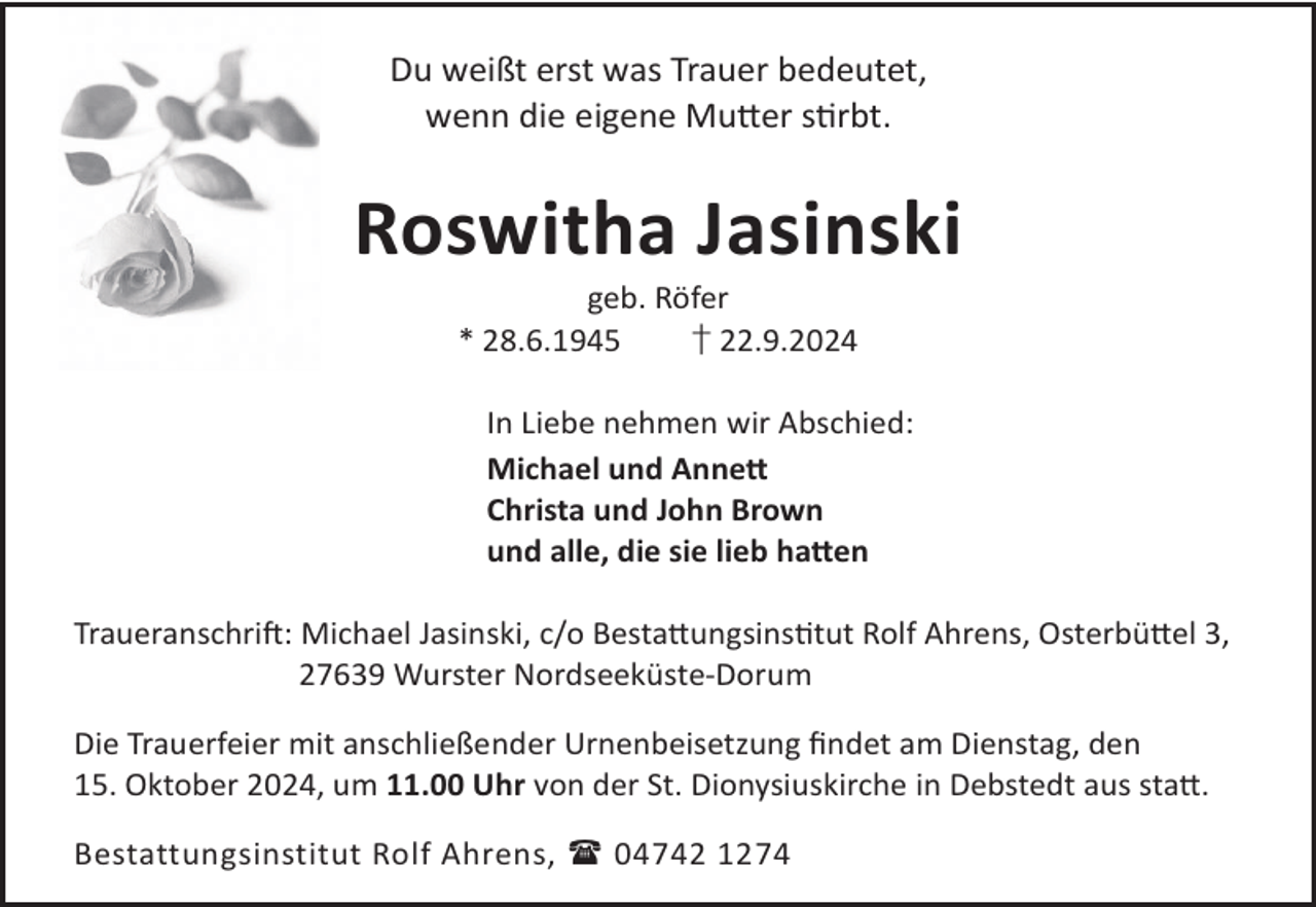 <p>Du weißt erst was Trauer bedeutet,<br />wenn die eigene Mu©er srbt.</p><p>Roswitha Jasinski<br />geb. Röfer<br />* 28.6.1945<br />† 22.9.2024</p><p>In Liebe nehmen wir Abschied:<br />Michael und Anne©<br />Christa und John Brown<br />und alle, die sie lieb ha©en<br />TraueranschriL: Michael Jasinski, c/o Besta©ungsinstut Rolf Ahrens, Osterbü©el 3,<br />27639 Wurster Nordseeküste-Dorum<br />Die Trauerfeier mit anschließender Urnenbeisetzung ﬁndet am Dienstag, den<br />15. Oktober 2024, um 11.00 Uhr von der St. Dionysiuskirche in Debstedt aus sta©.<br />Bestattungsinstitut Rolf Ahrens,  04742 1274</p>
