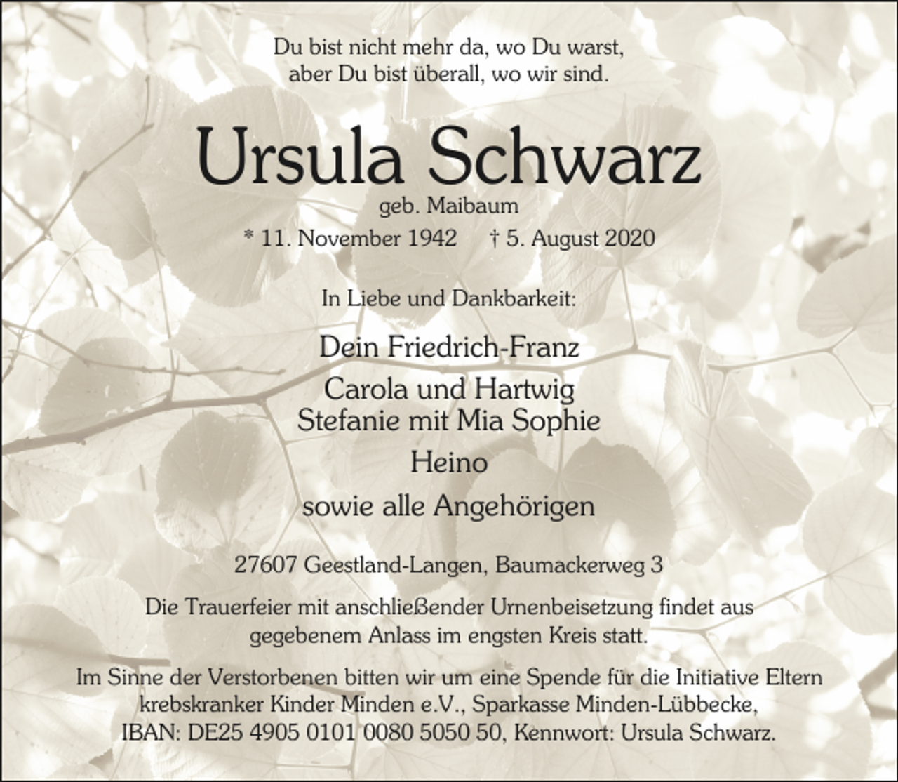 <p>Du bist nicht mehr da, wo Du warst,<br />aber Du bist überall, wo wir sind.</p><p>Ursula Schwarz<br />geb. Maibaum<br />* 11. November 1942 † 5. August 2020<br />In Liebe und Dankbarkeit:</p><p>Dein Friedrich-Franz<br />Carola und Hartwig<br />Stefanie mit Mia Sophie<br />Heino<br />sowie alle Angehörigen<br />27607 Geestland-Langen, Baumackerweg 3<br />Die Trauerfeier mit anschließender Urnenbeisetzung findet aus<br />gegebenem Anlass im engsten Kreis statt.<br />Im Sinne der Verstorbenen bitten wir um eine Spende für die Initiative Eltern<br />krebskranker Kinder Minden e.V., Sparkasse Minden-Lübbecke,<br />IBAN: DE25 4905 0101 0080 50, Kennwort: Ursula Schwarz.</p>