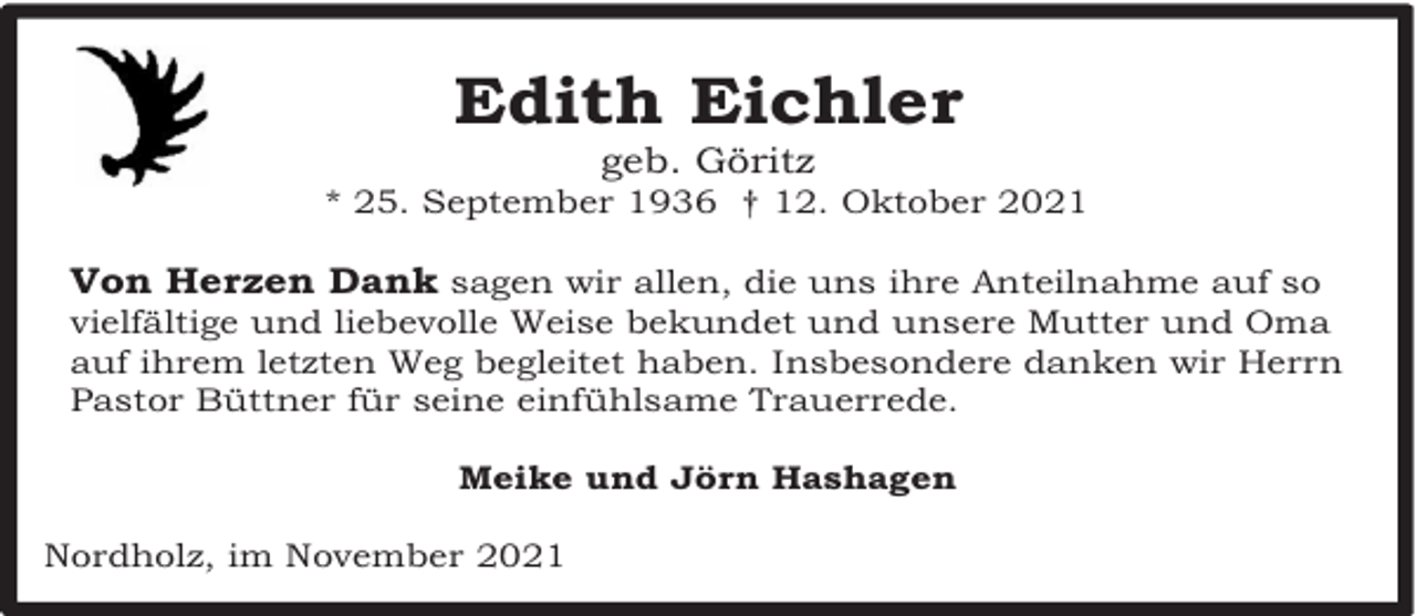 <p>Edith Eichler<br />geb. Göritz</p><p>* 25. September 1936 † 12. Oktober 2021</p><p>Von Herzen Dank sagen wir allen, die uns ihre Anteilnahme auf so</p><p>vielfältige und liebevolle Weise bekundet und unsere Mutter und Oma<br />auf ihrem letzten Weg begleitet haben. Insbesondere danken wir Herrn<br />Pastor Büttner für seine einfühlsame Trauerrede.<br />Meike und Jörn Hashagen</p><p>Nordholz, im November 2021</p>