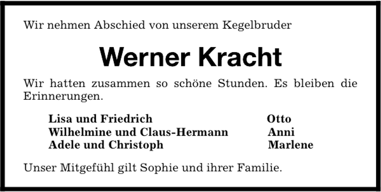 <p>Wir nehmen Abschied von unserem Kegelbruder</p>
<p>Wir hatten zusammen so schöne Stunden. Es bleiben die<br />Erinnerungen.<br />Lisa und Friedrich<br />Wilhelmine und Claus-Hermann<br />Adele und Christoph</p>
<p>Otto<br />Anni<br />Marlene</p>
<p>Unser Mitgefühl gilt Sophie und ihrer Familie.</p>