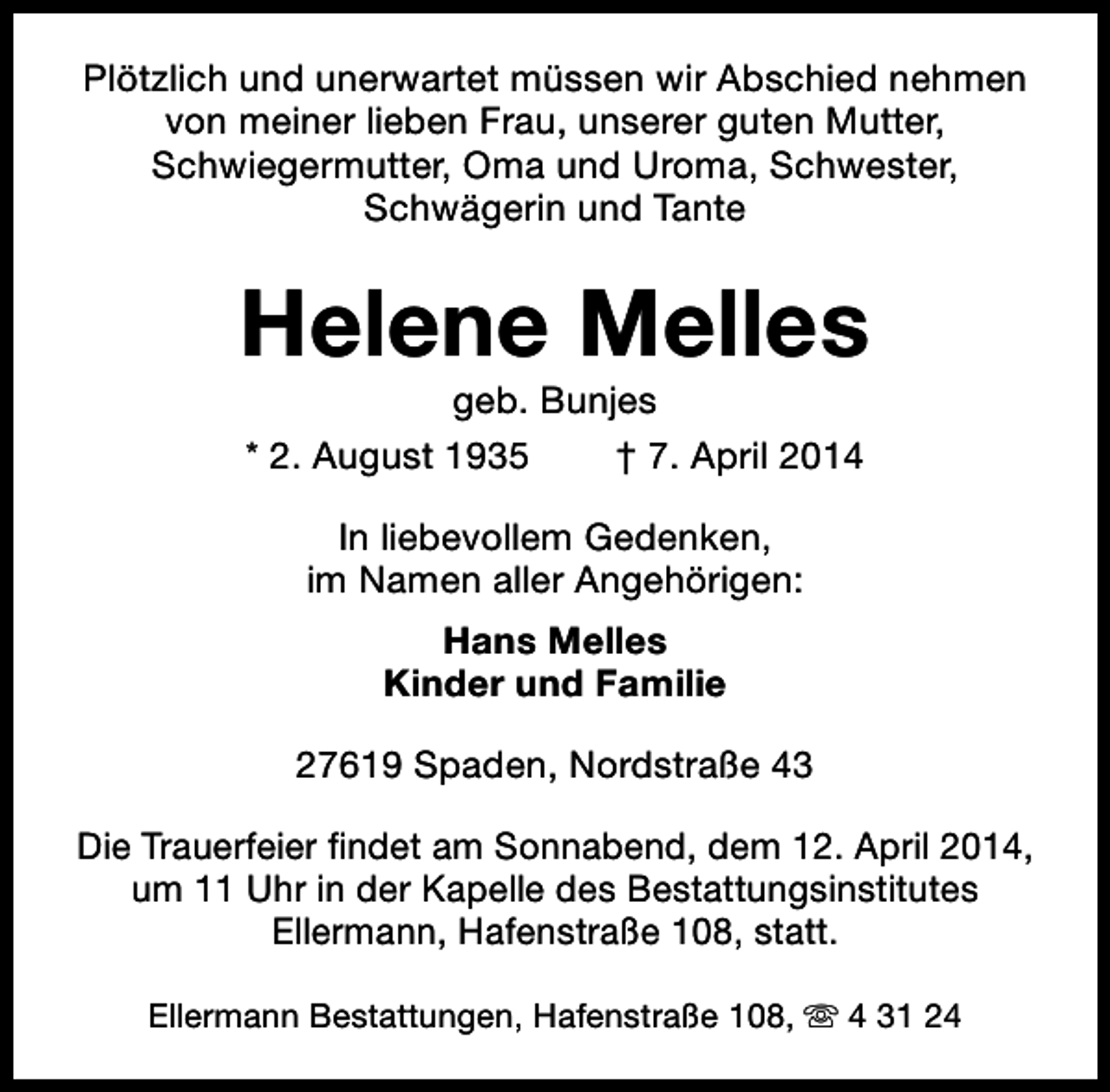 <p>Plötzlich und unerwartet müssen wir Abschied nehmen<br />von meiner lieben Frau, unserer guten Mutter,<br />Schwiegermutter, Oma und Uroma, Schwester,<br />Schwägerin und Tante</p><p>Helene Melles<br />geb. Bunjes<br />* 2. August 1935<br />† 7. April 2014<br />In liebevollem Gedenken,<br />im Namen aller Angehörigen:<br />Hans Melles<br />Kinder und Familie<br />27619 Spaden, Nordstraße 43<br />Die Trauerfeier findet am Sonnabend, dem 12. April 2014,<br />um 11 Uhr in der Kapelle des Bestattungsinstitutes<br />Ellermann, Hafenstraße 108, statt.<br />Ellermann Bestattungen, Hafenstraße 108, s 4 31 24</p>