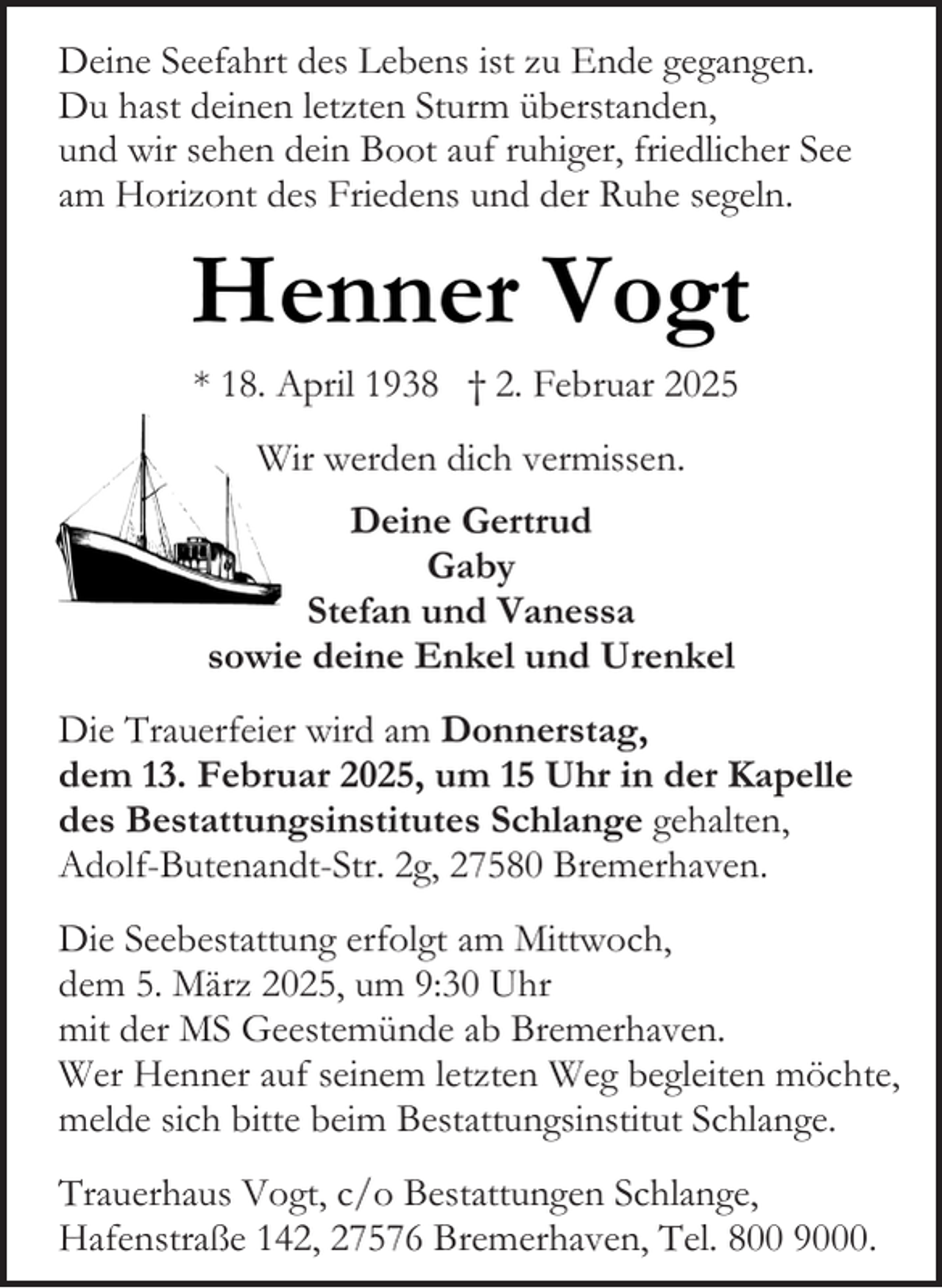 <p>Deine Seefahrt des Lebens ist zu Ende gegangen.<br />Du hast deinen letzten Sturm überstanden,<br />und wir sehen dein Boot auf ruhiger, friedlicher See<br />am Horizont des Friedens und der Ruhe segeln.</p><p>Henner Vogt<br />* 18. April 1938 † 2. Februar 2025<br />Wir werden dich vermissen.<br />Deine Gertrud<br />Gaby<br />Stefan und Vanessa<br />sowie deine Enkel und Urenkel<br />Die Trauerfeier wird am Donnerstag,<br />dem 13. Februar 2025, um 15 Uhr in der Kapelle<br />des Bestattungsinstitutes Schlange gehalten,<br />Adolf-Butenandt-Str. 2g, 27580 Bremerhaven.<br />Die Seebestattung erfolgt am Mittwoch,<br />dem 5. März 2025, um 9:30 Uhr<br />mit der MS Geestemünde ab Bremerhaven.<br />Wer Henner auf seinem letzten Weg begleiten möchte,<br />melde sich bitte beim Bestattungsinstitut Schlange.<br />Trauerhaus Vogt, c/o Bestattungen Schlange,<br />Hafenstraße 142, 27576 Bremerhaven, Tel. 800 9000.</p>
