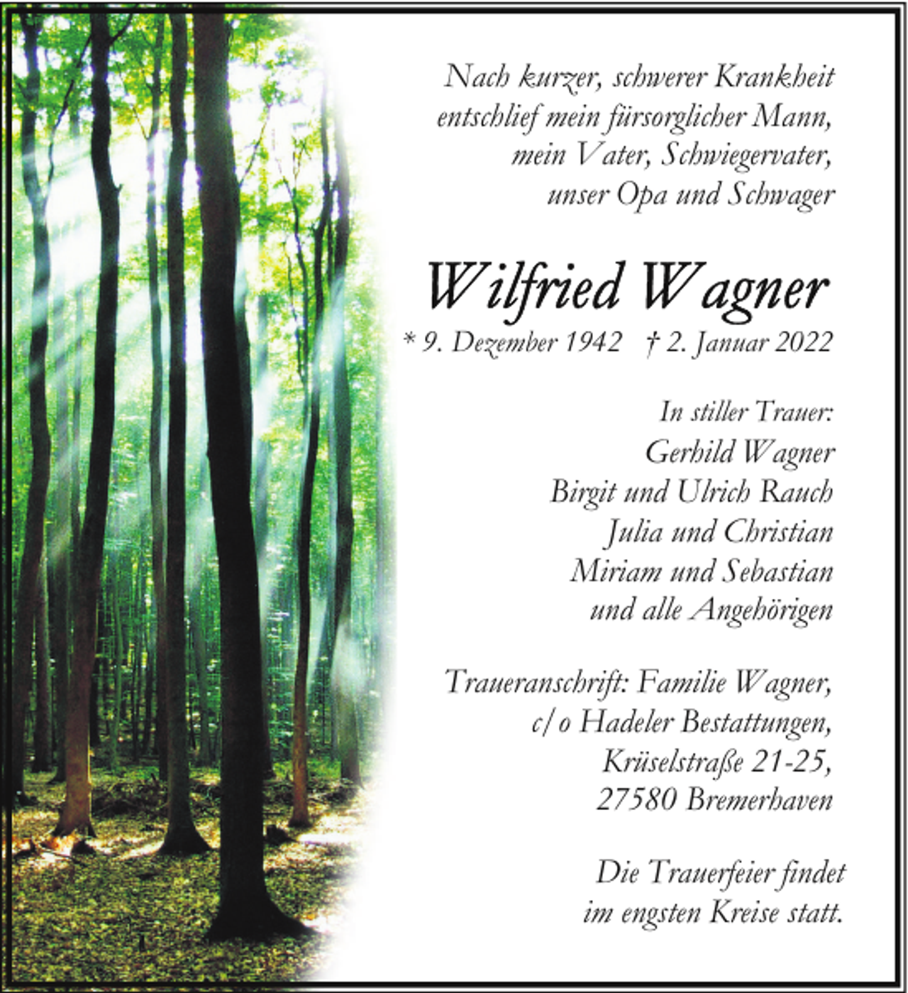 <p>Nach kurzer, schwerer Krankheit<br />entschlief mein fürsorglicher Mann,<br />mein Vater, Schwiegervater,<br />unser Opa und Schwager</p><p>* 9. Dezember 1942 † 2. Januar 2022<br />In stiller Trauer:</p><p>Gerhild Wagner<br />Birgit und Ulrich Rauch<br />Julia und Christian<br />Miriam und Sebastian<br />und alle Angehörigen<br />Traueranschrift: Familie Wagner,<br />c/o Hadeler Bestattungen,<br />Krüselstraße 21-25,<br />27580 Bremerhaven<br />Die Trauerfeier findet<br />im engsten Kreise statt.</p>