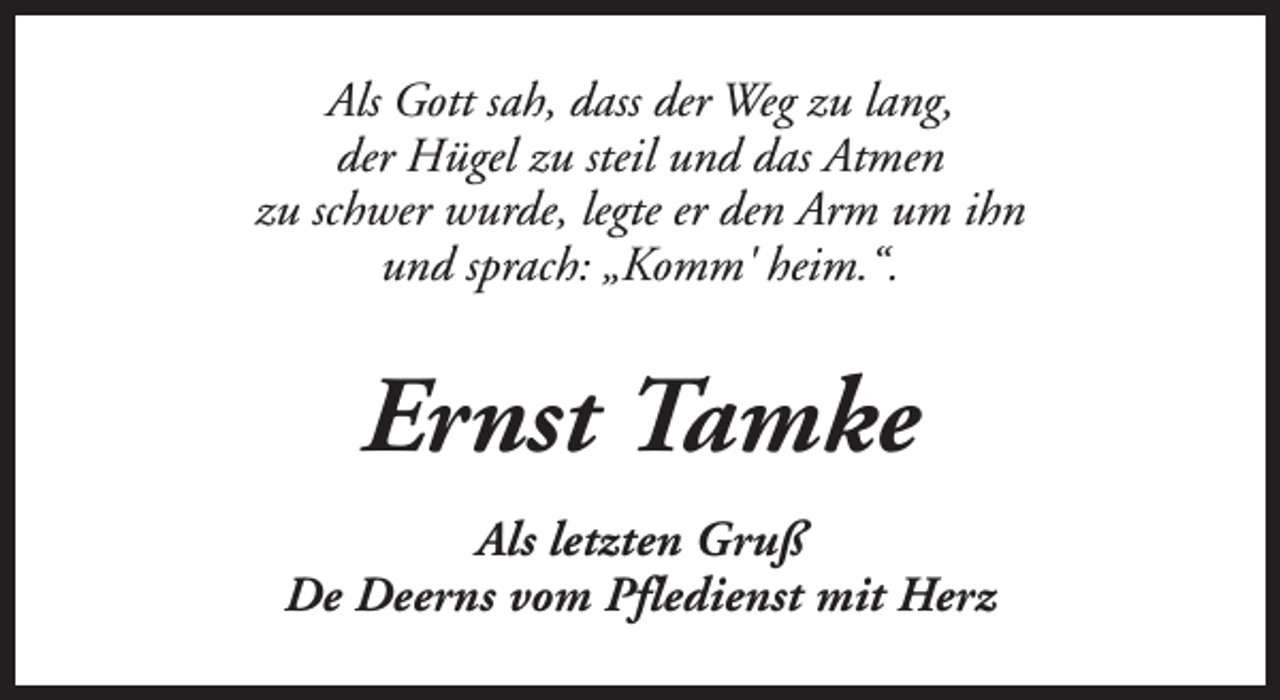 <p>Als Gott sah, dass der Weg zu lang,<br />der Hügel zu steil und das Atmen<br />zu schwer wurde, legte er den Arm um ihn<br />und sprach: „Komm' heim.“.</p><p>Ernst Tamke<br />Als letzten Gruß<br />De Deerns vom Pfledienst mit Herz</p>