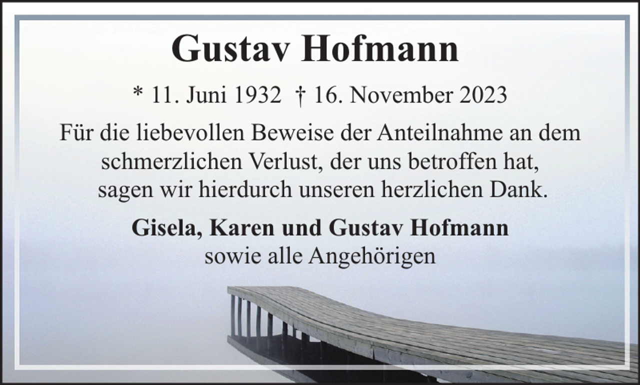 <p>Gustav Hofmann<br />* 11. Juni 1932 † 16. November 2023<br />Für die liebevollen Beweise der Anteilnahme an dem<br />schmerzlichen Verlust, der uns betroffen hat,<br />sagen wir hierdurch unseren herzlichen Dank.<br />Gisela, Karen und Gustav Hofmann<br />sowie alle Angehörigen</p>