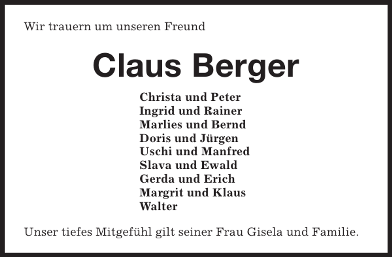 <p>Wir trauern um unseren Freund</p><p>Claus Berger<br />Christa und Peter<br />Ingrid und Rainer<br />Marlies und Bernd<br />Doris und Jürgen<br />Uschi und Manfred<br />Slava und Ewald<br />Gerda und Erich<br />Margrit und Klaus<br />Walter<br />Unser tiefes Mitgefühl gilt seiner Frau Gisela und Familie.</p>