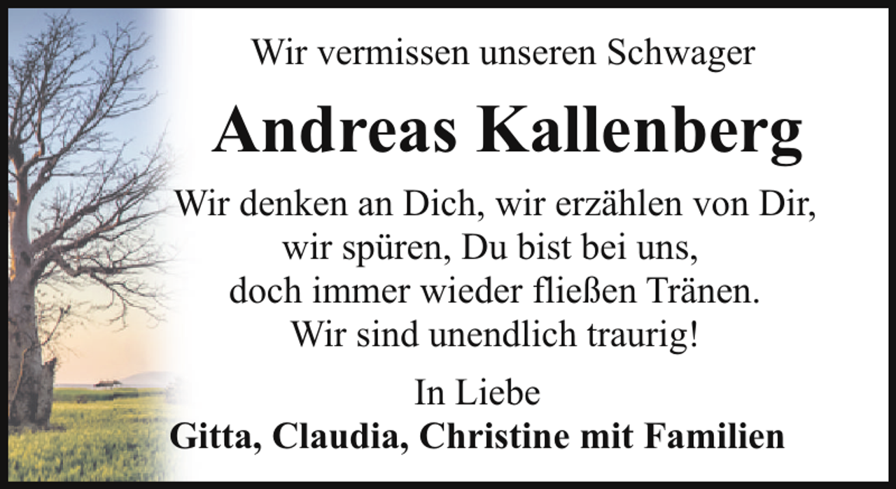 <p>Wir vermissen unseren Schwager</p><p>Andreas Kallenberg<br />Wir denken an Dich, wir erzählen von Dir,<br />wir spüren, Du bist bei uns,<br />doch immer wieder fließen Tränen.<br />Wir sind unendlich traurig!<br />In Liebe<br />Gitta, Claudia, Christine mit Familien</p>