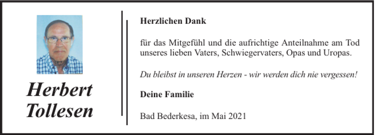 <p>Herzlichen Dank<br />für das Mitgefühl und die aufrichtige Anteilnahme am Tod<br />unseres lieben Vaters, Schwiegervaters, Opas und Uropas.</p><p>Herbert<br />Tollesen</p><p>Du bleibst in unseren Herzen - wir werden dich nie vergessen!<br />Deine Familie<br />Bad Bederkesa, im Mai 2021</p>