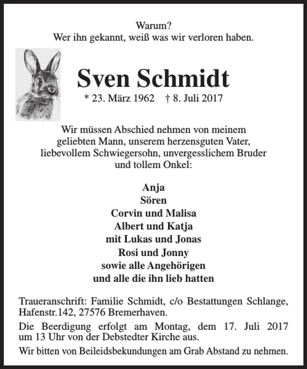 <p>Warum?<br />Wer ihn gekannt, weiß was wir verloren haben.</p><p>Sven Schmidt<br />* 23. März 1962</p><p>† 8. Juli 2017</p><p>Wir müssen Abschied nehmen von meinem<br />geliebten Mann, unserem herzensguten Vater,<br />liebevollem Schwiegersohn, unvergesslichem Bruder<br />und tollem Onkel:<br />Anja<br />Sören<br />Corvin und Malisa<br />Albert und Katja<br />mit Lukas und Jonas<br />Rosi und Jonny<br />sowie alle Angehörigen<br />und alle die ihn lieb hatten<br />Traueranschrift: Familie Schmidt, c/o Bestattungen Schlange,<br />Hafenstr.142, 27576 Bremerhaven.<br />Die Beerdigung erfolgt am Montag, dem 17. Juli 2017<br />um 13 Uhr von der Debstedter Kirche aus.<br />Wir bitten von Beileidsbekundungen am Grab Abstand zu nehmen.</p>