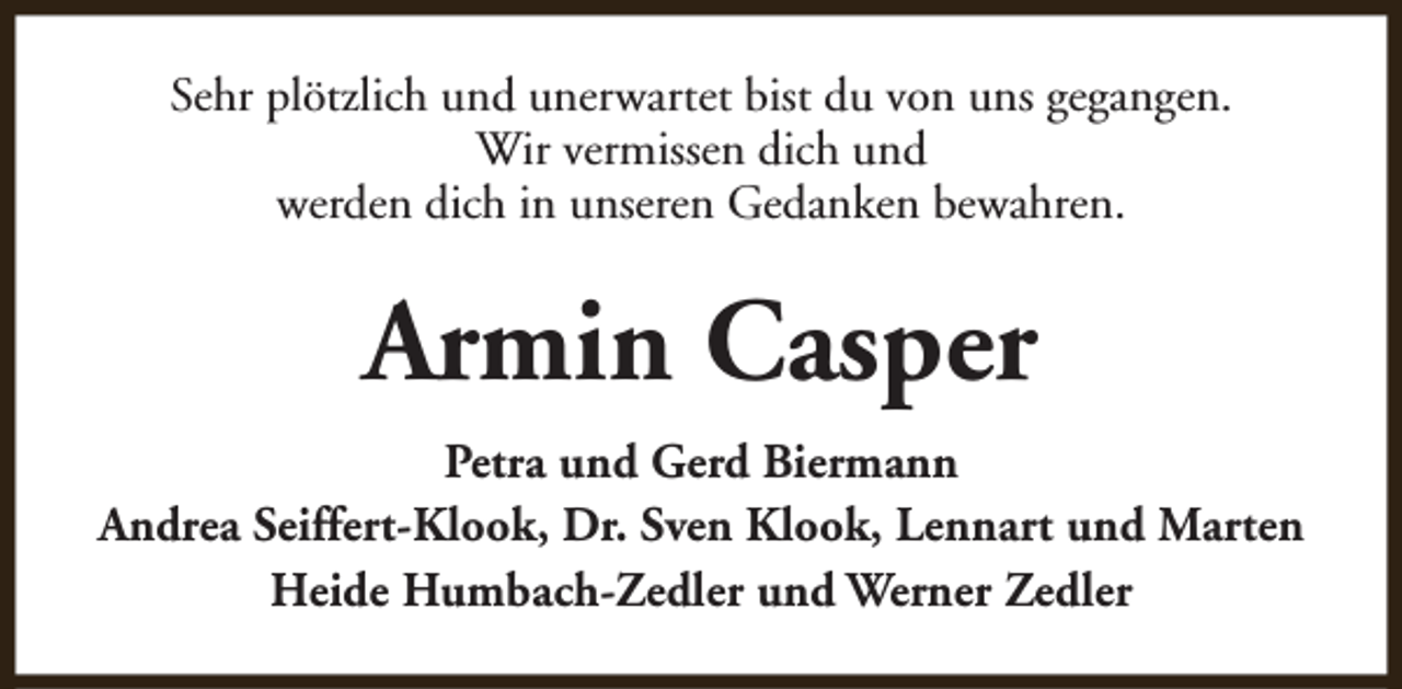 <p>Sehr plötzlich und unerwartet bist du von uns gegangen.<br />Wir vermissen dich und<br />werden dich in unseren Gedanken bewahren.</p><p>Armin Casper<br />Petra und Gerd Biermann<br />Andrea Seiffert-Klook, Dr. Sven Klook, Lennart und Marten<br />Heide Humbach-Zedler und Werner Zedler</p>