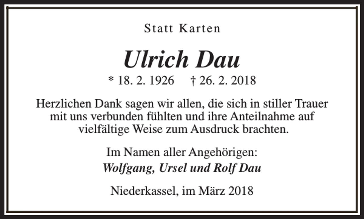<p>Statt Karten</p><p>Ulrich Dau</p><p>* 18. 2. 1926</p><p>† 26. 2. 2018</p><p>Herzlichen Dank sagen wir allen, die sich in stiller Trauer<br />mit uns verbunden fühlten und ihre Anteilnahme auf<br />vielfältige Weise zum Ausdruck brachten.<br />Im Namen aller Angehörigen:<br />Wolfgang, Ursel und Rolf Dau<br />Niederkassel, im März 2018</p>