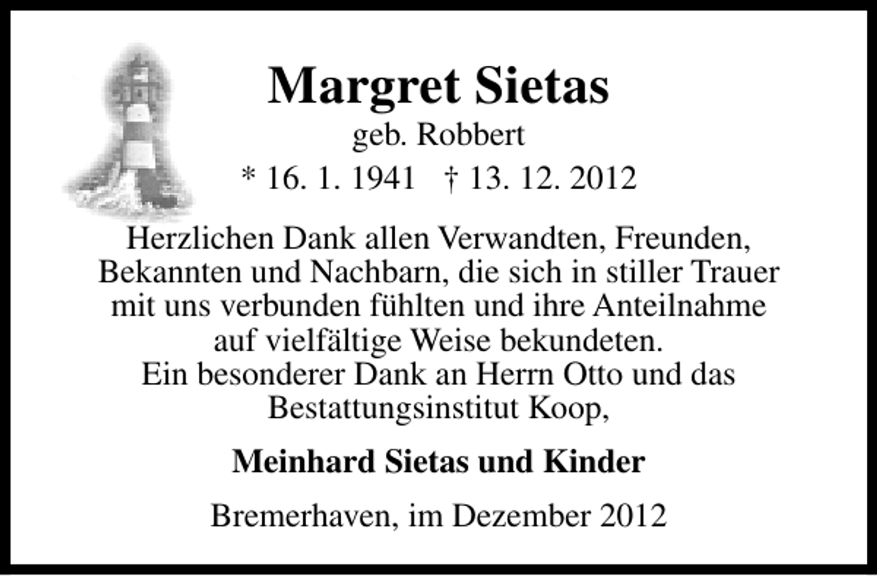 <p>Margret Sietas</p><p>geb. Robbert<br />* 16. 1. 1941 † 13. 12. 2012<br />Herzlichen Dank allen Verwandten, Freunden,<br />Bekannten und Nachbarn, die sich in stiller Trauer<br />mit uns verbunden fühlten und ihre Anteilnahme<br />auf vielfältige Weise bekundeten.<br />Ein besonderer Dank an Herrn Otto und das<br />Bestattungsinstitut Koop,<br />Meinhard Sietas und Kinder<br />Bremerhaven, im Dezember 2012</p>