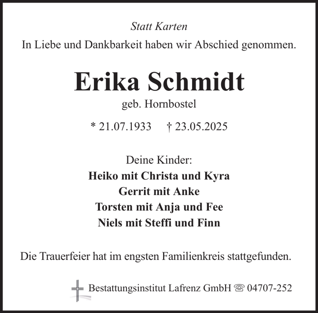 <p>Statt Karten<br />In Liebe und Dankbarkeit haben wir Abschied genommen.</p>
<p>Erika Schmidt<br />geb. Hornbostel<br />* 21.07.1933</p>
<p>† 23.05.2025</p>
<p>Deine Kinder:<br />Heiko mit Christa und Kyra<br />Gerrit mit Anke<br />Torsten mit Anja und Fee<br />Niels mit Steffi und Finn<br />Die Trauerfeier hat im engsten Familienkreis stattgefunden.<br />Bestattungsinstitut Lafrenz GmbH</p>
<p>04707-252</p>